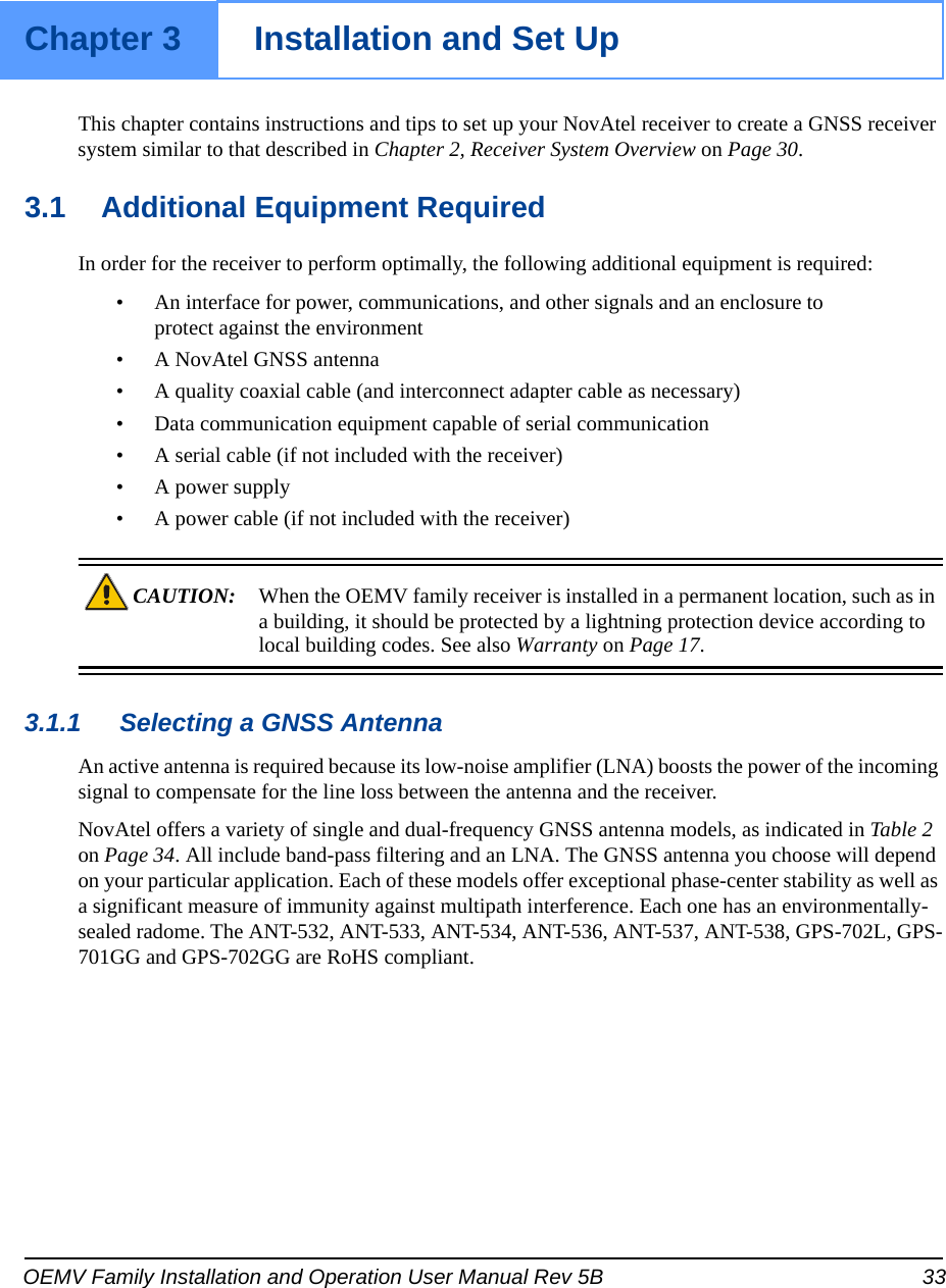 OEMV Family Installation and Operation User Manual Rev 5B 33Chapter 3 Installation and Set UpThis chapter contains instructions and tips to set up your NovAtel receiver to create a GNSS receiver system similar to that described in Chapter 2, Receiver System Overview on Page 30.3.1 Additional Equipment RequiredIn order for the receiver to perform optimally, the following additional equipment is required:• An interface for power, communications, and other signals and an enclosure to protect against the environment• A NovAtel GNSS antenna• A quality coaxial cable (and interconnect adapter cable as necessary)• Data communication equipment capable of serial communication• A serial cable (if not included with the receiver)• A power supply• A power cable (if not included with the receiver)CAUTION: When the OEMV family receiver is installed in a permanent location, such as in a building, it should be protected by a lightning protection device according to local building codes. See also Warranty on Page 17.3.1.1 Selecting a GNSS AntennaAn active antenna is required because its low-noise amplifier (LNA) boosts the power of the incoming signal to compensate for the line loss between the antenna and the receiver. NovAtel offers a variety of single and dual-frequency GNSS antenna models, as indicated in Table 2 on Page 34. All include band-pass filtering and an LNA. The GNSS antenna you choose will depend on your particular application. Each of these models offer exceptional phase-center stability as well as a significant measure of immunity against multipath interference. Each one has an environmentally-sealed radome. The ANT-532, ANT-533, ANT-534, ANT-536, ANT-537, ANT-538, GPS-702L, GPS-701GG and GPS-702GG are RoHS compliant.