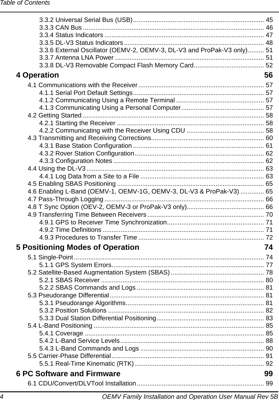 4 OEMV Family Installation and Operation User Manual Rev 5BTable of Contents3.3.2 Universal Serial Bus (USB)......................................................................... 453.3.3 CAN Bus ..................................................................................................... 463.3.4 Status Indicators ......................................................................................... 473.3.5 DL-V3 Status Indicators.............................................................................. 483.3.6 External Oscillator (OEMV-2, OEMV-3, DL-V3 and ProPak-V3 only)......... 513.3.7 Antenna LNA Power ................................................................................... 513.3.8 DL-V3 Removable Compact Flash Memory Card....................................... 524 Operation 564.1 Communications with the Receiver ...................................................................... 574.1.1 Serial Port Default Settings......................................................................... 574.1.2 Communicating Using a Remote Terminal ................................................. 574.1.3 Communicating Using a Personal Computer.............................................. 574.2 Getting Started ..................................................................................................... 584.2.1 Starting the Receiver .................................................................................. 584.2.2 Communicating with the Receiver Using CDU ........................................... 584.3 Transmitting and Receiving Corrections............................................................... 604.3.1 Base Station Configuration ......................................................................... 614.3.2 Rover Station Configuration........................................................................ 624.3.3 Configuration Notes .................................................................................... 624.4 Using the DL-V3 ................................................................................................... 634.4.1 Log Data from a Site to a File ..................................................................... 634.5 Enabling SBAS Positioning .................................................................................. 654.6 Enabling L-Band (OEMV-1, OEMV-1G, OEMV-3, DL-V3 &amp; ProPak-V3) ............. 654.7 Pass-Through Logging ......................................................................................... 664.8 T Sync Option (OEV-2, OEMV-3 or ProPak-V3 only)........................................... 664.9 Transferring Time Between Receivers ................................................................. 704.9.1 GPS to Receiver Time Synchronization...................................................... 714.9.2 Time Definitions .......................................................................................... 714.9.3 Procedures to Transfer Time ...................................................................... 725 Positioning Modes of Operation 745.1 Single-Point .......................................................................................................... 745.1.1 GPS System Errors..................................................................................... 775.2 Satellite-Based Augmentation System (SBAS) .................................................... 785.2.1 SBAS Receiver ........................................................................................... 805.2.2 SBAS Commands and Logs ....................................................................... 815.3 Pseudorange Differential...................................................................................... 815.3.1 Pseudorange Algorithms............................................................................. 815.3.2 Position Solutions ....................................................................................... 825.3.3 Dual Station Differential Positioning............................................................ 835.4 L-Band Positioning ............................................................................................... 855.4.1 Coverage .................................................................................................... 855.4.2 L-Band Service Levels ................................................................................ 885.4.3 L-Band Commands and Logs ..................................................................... 905.5 Carrier-Phase Differential..................................................................................... 915.5.1 Real-Time Kinematic (RTK) ........................................................................ 926 PC Software and Firmware 996.1 CDU/Convert/DLVTool Installation....................................................................... 99
