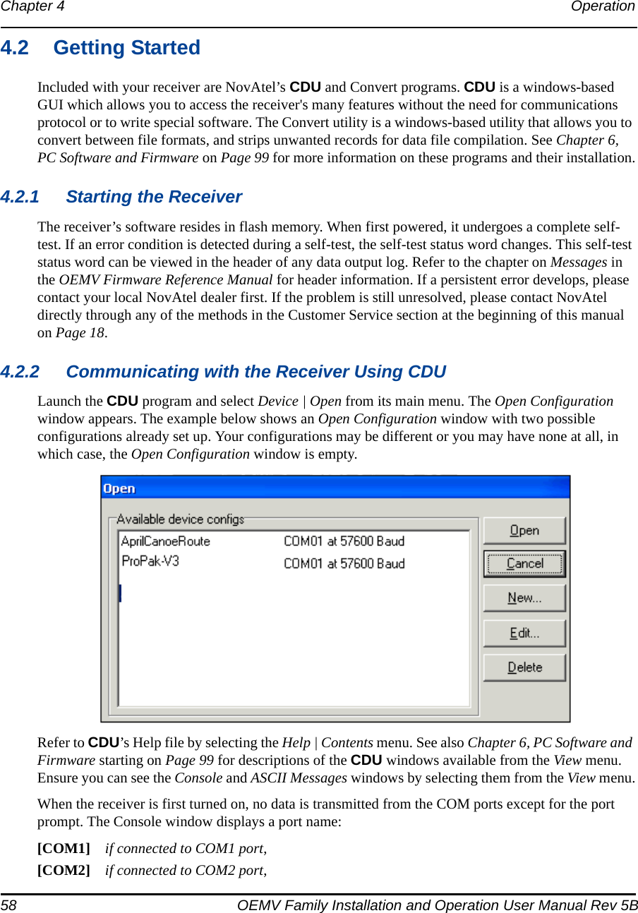 58 OEMV Family Installation and Operation User Manual Rev 5BChapter 4 Operation 4.2 Getting StartedIncluded with your receiver are NovAtel’s CDU and Convert programs. CDU is a windows-based GUI which allows you to access the receiver&apos;s many features without the need for communications protocol or to write special software. The Convert utility is a windows-based utility that allows you to convert between file formats, and strips unwanted records for data file compilation. See Chapter 6, PC Software and Firmware on Page 99 for more information on these programs and their installation.4.2.1 Starting the ReceiverThe receiver’s software resides in flash memory. When first powered, it undergoes a complete self-test. If an error condition is detected during a self-test, the self-test status word changes. This self-test status word can be viewed in the header of any data output log. Refer to the chapter on Messages in the OEMV Firmware Reference Manual for header information. If a persistent error develops, please contact your local NovAtel dealer first. If the problem is still unresolved, please contact NovAtel directly through any of the methods in the Customer Service section at the beginning of this manual on Page 18.4.2.2 Communicating with the Receiver Using CDULaunch the CDU program and select Device | Open from its main menu. The Open Configuration window appears. The example below shows an Open Configuration window with two possible configurations already set up. Your configurations may be different or you may have none at all, in which case, the Open Configuration window is empty.Refer to CDU’s Help file by selecting the Help | Contents menu. See also Chapter 6, PC Software and Firmware starting on Page 99 for descriptions of the CDU windows available from the View menu. Ensure you can see the Console and ASCII Messages windows by selecting them from the View menu.When the receiver is first turned on, no data is transmitted from the COM ports except for the port prompt. The Console window displays a port name:[COM1] if connected to COM1 port,[COM2] if connected to COM2 port,