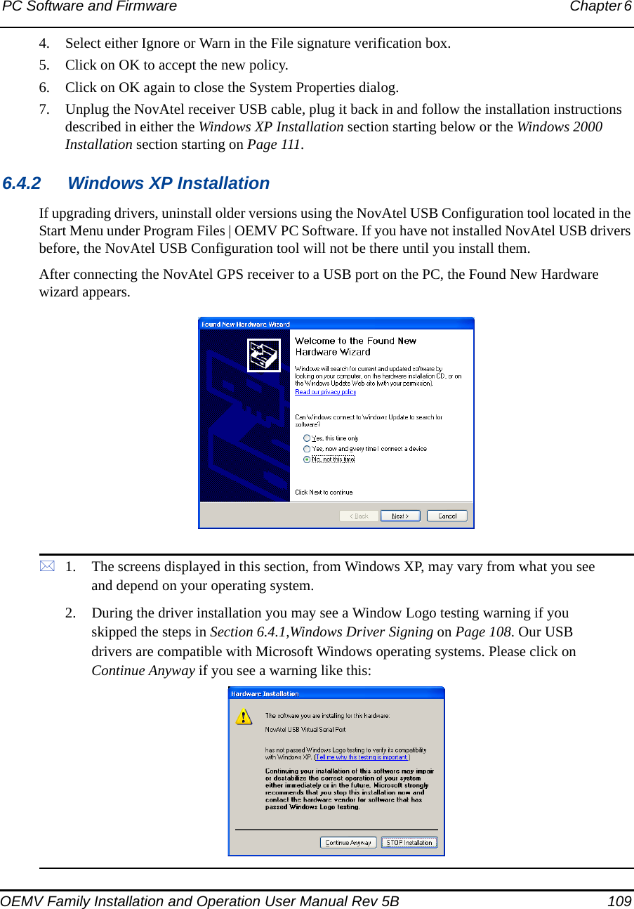 PC Software and Firmware Chapter 6 OEMV Family Installation and Operation User Manual Rev 5B 1094. Select either Ignore or Warn in the File signature verification box.5. Click on OK to accept the new policy.6. Click on OK again to close the System Properties dialog.7. Unplug the NovAtel receiver USB cable, plug it back in and follow the installation instructions described in either the Windows XP Installation section starting below or the Windows 2000 Installation section starting on Page 111.6.4.2 Windows XP InstallationIf upgrading drivers, uninstall older versions using the NovAtel USB Configuration tool located in the Start Menu under Program Files | OEMV PC Software. If you have not installed NovAtel USB drivers before, the NovAtel USB Configuration tool will not be there until you install them.After connecting the NovAtel GPS receiver to a USB port on the PC, the Found New Hardware wizard appears. 1. The screens displayed in this section, from Windows XP, may vary from what you see and depend on your operating system.2. During the driver installation you may see a Window Logo testing warning if you skipped the steps in Section 6.4.1,Windows Driver Signing on Page 108. Our USB drivers are compatible with Microsoft Windows operating systems. Please click on Continue Anyway if you see a warning like this: 