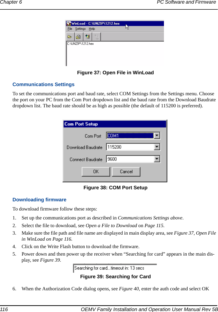 116 OEMV Family Installation and Operation User Manual Rev 5BChapter 6 PC Software and Firmware  Figure 37: Open File in WinLoadCommunications SettingsTo set the communications port and baud rate, select COM Settings from the Settings menu. Choose the port on your PC from the Com Port dropdown list and the baud rate from the Download Baudrate dropdown list. The baud rate should be as high as possible (the default of 115200 is preferred).  Figure 38: COM Port SetupDownloading firmwareTo download firmware follow these steps:1. Set up the communications port as described in Communications Settings above.2. Select the file to download, see Open a File to Download on Page 115.3. Make sure the file path and file name are displayed in main display area, see Figure 37, Open File in WinLoad on Page 116.4. Click on the Write Flash button to download the firmware.5. Power down and then power up the receiver when “Searching for card” appears in the main dis-play, see Figure 39. Figure 39: Searching for Card6. When the Authorization Code dialog opens, see Figure 40, enter the auth code and select OK