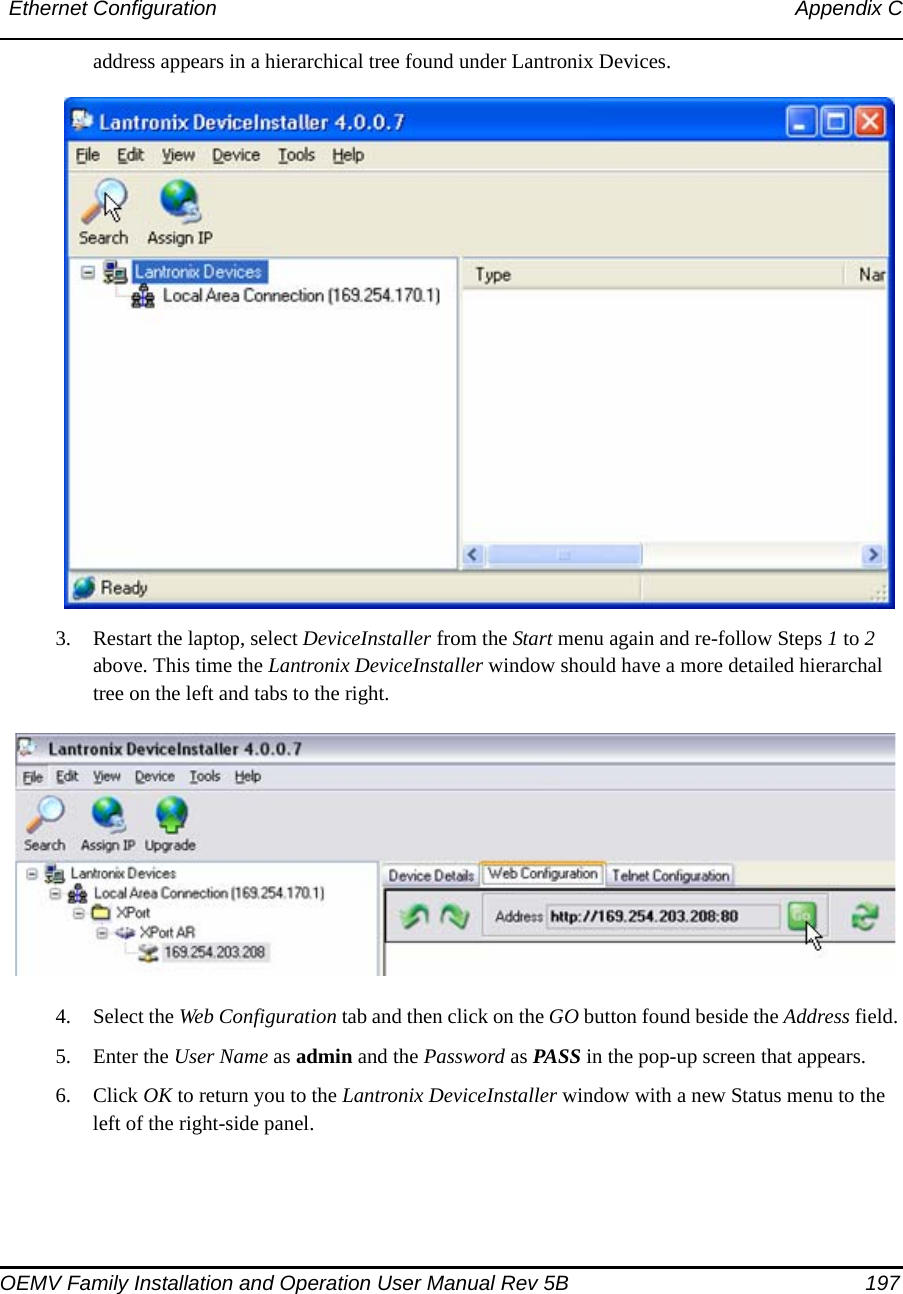 Ethernet Configuration Appendix COEMV Family Installation and Operation User Manual Rev 5B  197address appears in a hierarchical tree found under Lantronix Devices.3. Restart the laptop, select DeviceInstaller from the Start menu again and re-follow Steps 1 to 2 above. This time the Lantronix DeviceInstaller window should have a more detailed hierarchal tree on the left and tabs to the right. 4. Select the Web Configuration tab and then click on the GO button found beside the Address field. 5. Enter the User Name as admin and the Password as PASS in the pop-up screen that appears.6. Click OK to return you to the Lantronix DeviceInstaller window with a new Status menu to the left of the right-side panel.