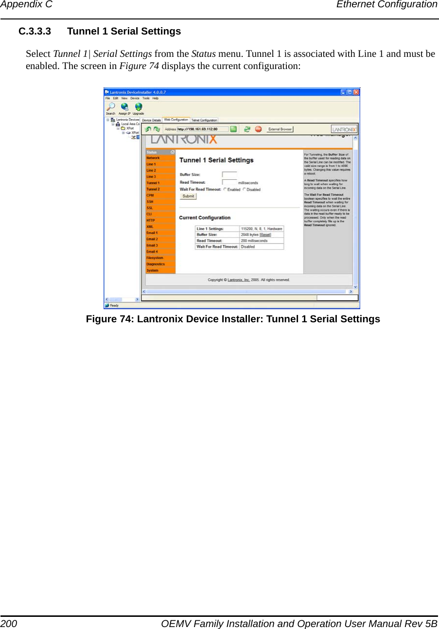 200 OEMV Family Installation and Operation User Manual Rev 5BAppendix C Ethernet ConfigurationC.3.3.3 Tunnel 1 Serial SettingsSelect Tunnel 1| Serial Settings from the Status menu. Tunnel 1 is associated with Line 1 and must be enabled. The screen in Figure 74 displays the current configuration: Figure 74: Lantronix Device Installer: Tunnel 1 Serial Settings