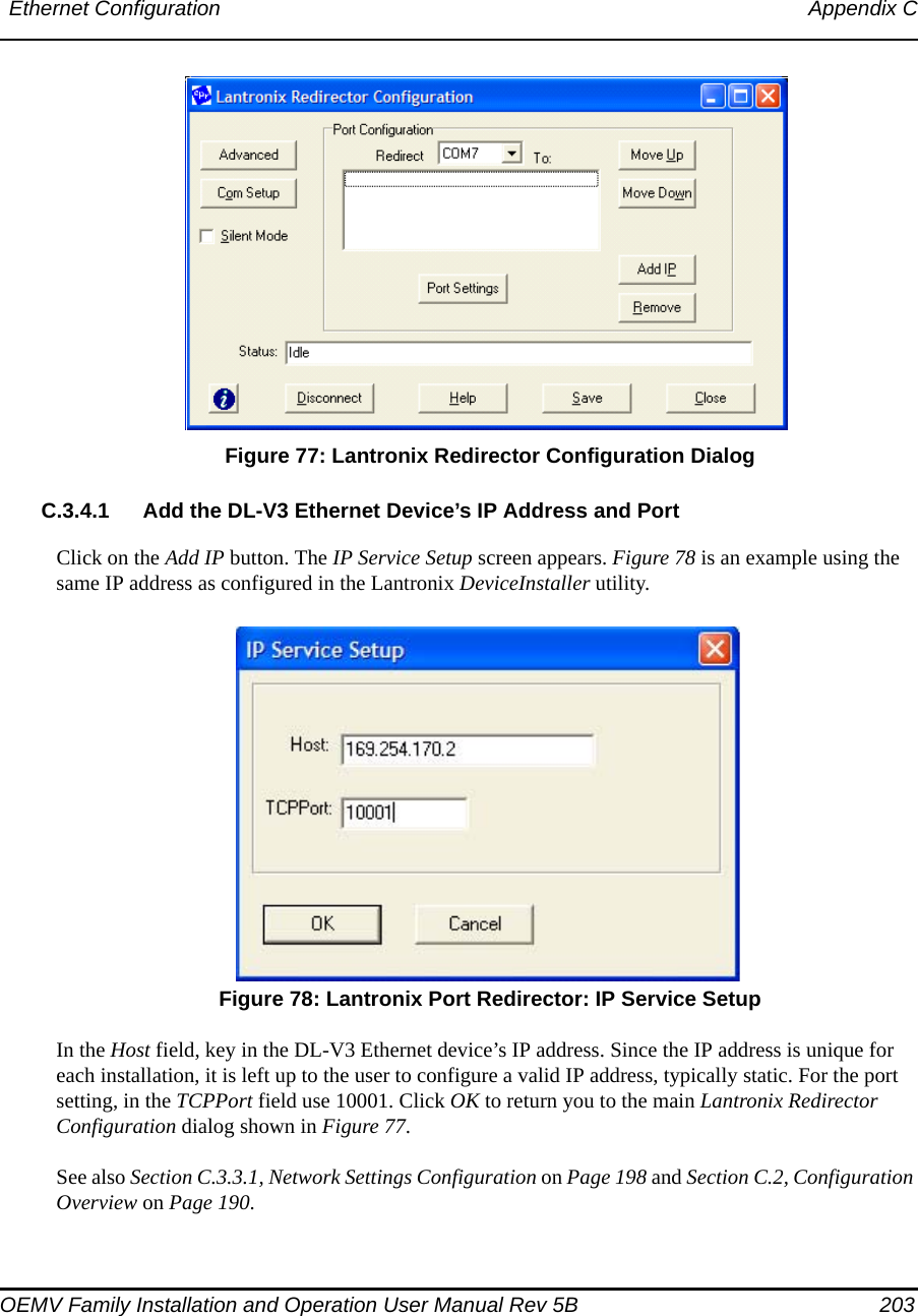 Ethernet Configuration Appendix COEMV Family Installation and Operation User Manual Rev 5B  203 Figure 77: Lantronix Redirector Configuration DialogC.3.4.1 Add the DL-V3 Ethernet Device’s IP Address and PortClick on the Add IP button. The IP Service Setup screen appears. Figure 78 is an example using the same IP address as configured in the Lantronix DeviceInstaller utility. Figure 78: Lantronix Port Redirector: IP Service SetupIn the Host field, key in the DL-V3 Ethernet device’s IP address. Since the IP address is unique for each installation, it is left up to the user to configure a valid IP address, typically static. For the port setting, in the TCPPort field use 10001. Click OK to return you to the main Lantronix Redirector Configuration dialog shown in Figure 77. See also Section C.3.3.1, Network Settings Configuration on Page 198 and Section C.2, Configuration Overview on Page 190.