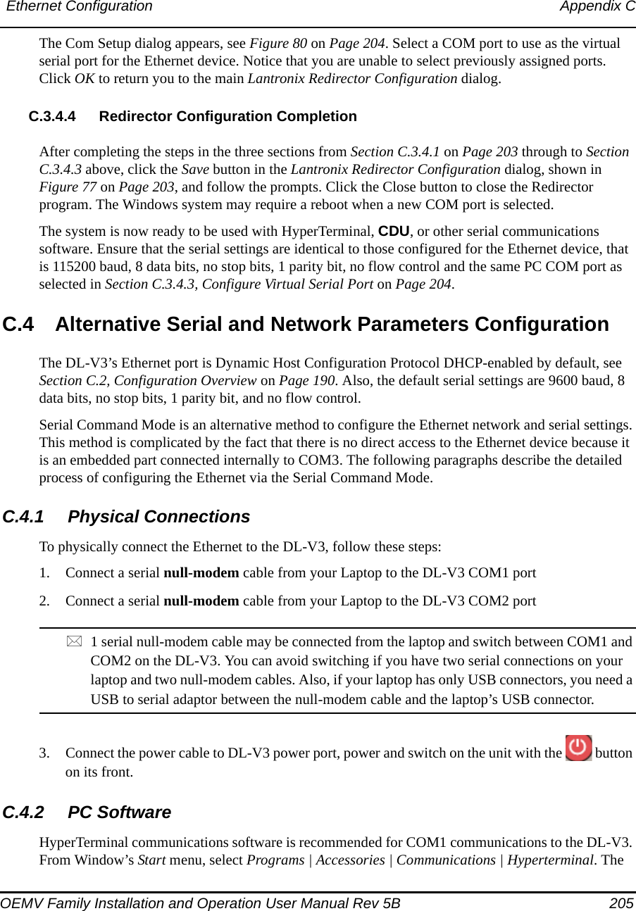 Ethernet Configuration Appendix COEMV Family Installation and Operation User Manual Rev 5B  205The Com Setup dialog appears, see Figure 80 on Page 204. Select a COM port to use as the virtual serial port for the Ethernet device. Notice that you are unable to select previously assigned ports. Click OK to return you to the main Lantronix Redirector Configuration dialog.C.3.4.4 Redirector Configuration CompletionAfter completing the steps in the three sections from Section C.3.4.1 on Page 203 through to Section C.3.4.3 above, click the Save button in the Lantronix Redirector Configuration dialog, shown in Figure 77 on Page 203, and follow the prompts. Click the Close button to close the Redirector program. The Windows system may require a reboot when a new COM port is selected.The system is now ready to be used with HyperTerminal, CDU, or other serial communications software. Ensure that the serial settings are identical to those configured for the Ethernet device, that is 115200 baud, 8 data bits, no stop bits, 1 parity bit, no flow control and the same PC COM port as selected in Section C.3.4.3, Configure Virtual Serial Port on Page 204.C.4 Alternative Serial and Network Parameters ConfigurationThe DL-V3’s Ethernet port is Dynamic Host Configuration Protocol DHCP-enabled by default, see Section C.2, Configuration Overview on Page 190. Also, the default serial settings are 9600 baud, 8 data bits, no stop bits, 1 parity bit, and no flow control. Serial Command Mode is an alternative method to configure the Ethernet network and serial settings. This method is complicated by the fact that there is no direct access to the Ethernet device because it is an embedded part connected internally to COM3. The following paragraphs describe the detailed process of configuring the Ethernet via the Serial Command Mode.C.4.1 Physical ConnectionsTo physically connect the Ethernet to the DL-V3, follow these steps:1. Connect a serial null-modem cable from your Laptop to the DL-V3 COM1 port2. Connect a serial null-modem cable from your Laptop to the DL-V3 COM2 port1 serial null-modem cable may be connected from the laptop and switch between COM1 and COM2 on the DL-V3. You can avoid switching if you have two serial connections on your laptop and two null-modem cables. Also, if your laptop has only USB connectors, you need a USB to serial adaptor between the null-modem cable and the laptop’s USB connector.3. Connect the power cable to DL-V3 power port, power and switch on the unit with the   button on its front.C.4.2 PC SoftwareHyperTerminal communications software is recommended for COM1 communications to the DL-V3. From Window’s Start menu, select Programs | Accessories | Communications | Hyperterminal. The 