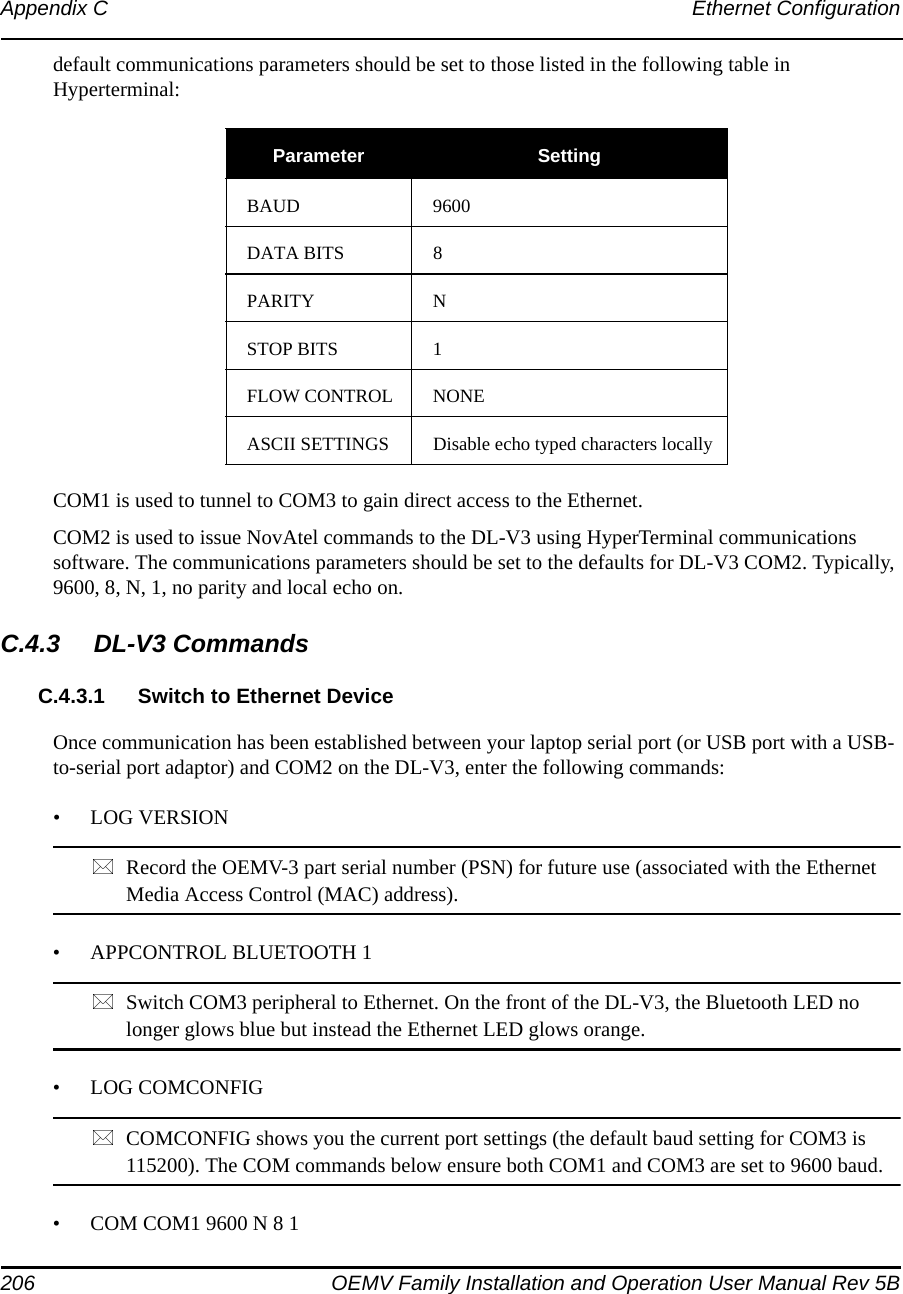 206 OEMV Family Installation and Operation User Manual Rev 5BAppendix C Ethernet Configurationdefault communications parameters should be set to those listed in the following table in Hyperterminal:COM1 is used to tunnel to COM3 to gain direct access to the Ethernet.COM2 is used to issue NovAtel commands to the DL-V3 using HyperTerminal communications software. The communications parameters should be set to the defaults for DL-V3 COM2. Typically, 9600, 8, N, 1, no parity and local echo on.C.4.3 DL-V3 CommandsC.4.3.1 Switch to Ethernet DeviceOnce communication has been established between your laptop serial port (or USB port with a USB-to-serial port adaptor) and COM2 on the DL-V3, enter the following commands:• LOG VERSIONRecord the OEMV-3 part serial number (PSN) for future use (associated with the Ethernet Media Access Control (MAC) address).• APPCONTROL BLUETOOTH 1            Switch COM3 peripheral to Ethernet. On the front of the DL-V3, the Bluetooth LED no longer glows blue but instead the Ethernet LED glows orange.• LOG COMCONFIG      COMCONFIG shows you the current port settings (the default baud setting for COM3 is 115200). The COM commands below ensure both COM1 and COM3 are set to 9600 baud.• COM COM1 9600 N 8 1Parameter SettingBAUD 9600DATA BITS 8PARITY NSTOP BITS 1FLOW CONTROL NONEASCII SETTINGS Disable echo typed characters locally