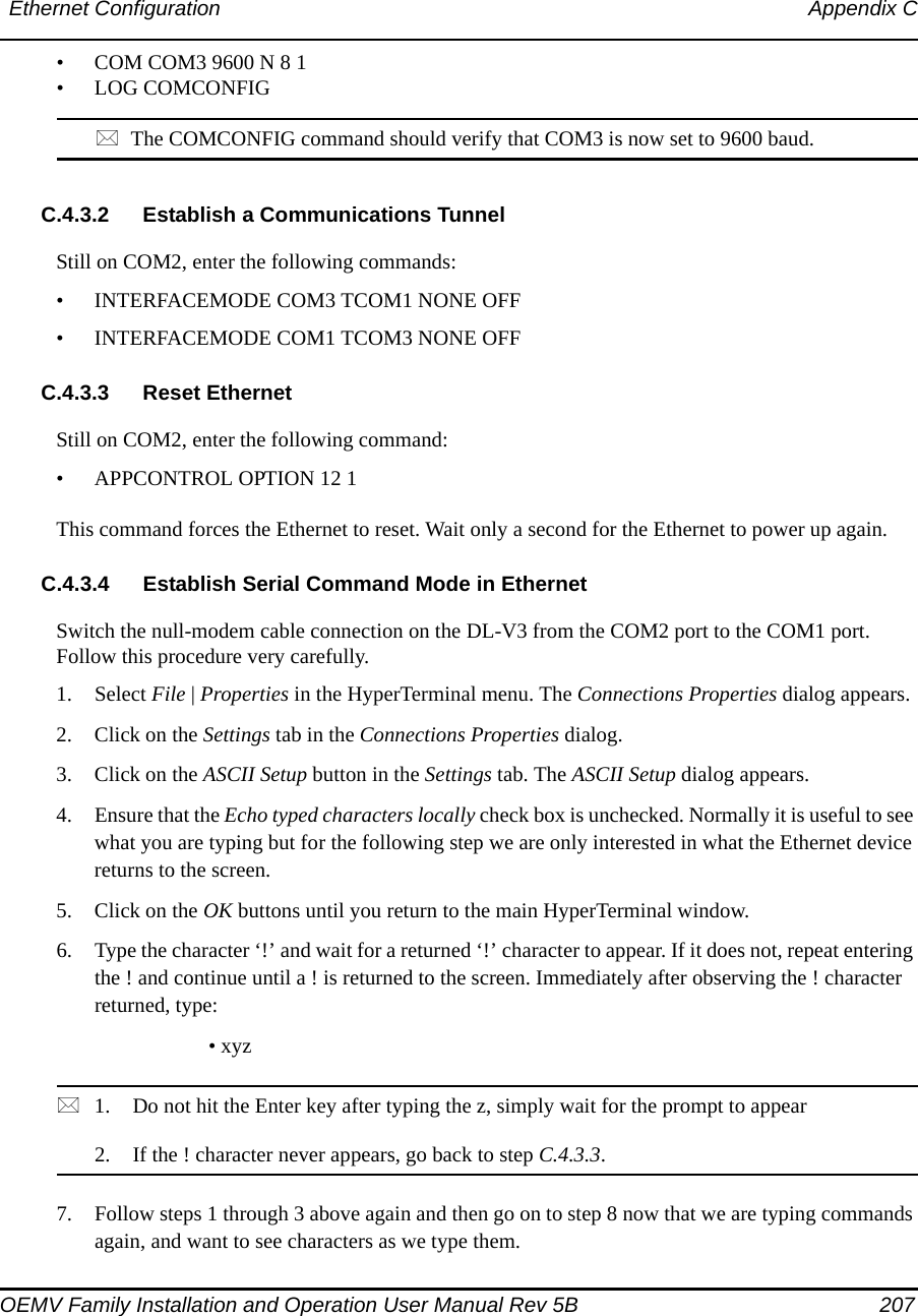 Ethernet Configuration Appendix COEMV Family Installation and Operation User Manual Rev 5B  207• COM COM3 9600 N 8 1• LOG COMCONFIGThe COMCONFIG command should verify that COM3 is now set to 9600 baud.C.4.3.2 Establish a Communications TunnelStill on COM2, enter the following commands:• INTERFACEMODE COM3 TCOM1 NONE OFF• INTERFACEMODE COM1 TCOM3 NONE OFFC.4.3.3 Reset EthernetStill on COM2, enter the following command:• APPCONTROL OPTION 12 1This command forces the Ethernet to reset. Wait only a second for the Ethernet to power up again.C.4.3.4 Establish Serial Command Mode in EthernetSwitch the null-modem cable connection on the DL-V3 from the COM2 port to the COM1 port. Follow this procedure very carefully. 1. Select File | Properties in the HyperTerminal menu. The Connections Properties dialog appears.2. Click on the Settings tab in the Connections Properties dialog.3. Click on the ASCII Setup button in the Settings tab. The ASCII Setup dialog appears.4. Ensure that the Echo typed characters locally check box is unchecked. Normally it is useful to see what you are typing but for the following step we are only interested in what the Ethernet device returns to the screen.5. Click on the OK buttons until you return to the main HyperTerminal window.6. Type the character ‘!’ and wait for a returned ‘!’ character to appear. If it does not, repeat entering the ! and continue until a ! is returned to the screen. Immediately after observing the ! character returned, type:• xyz 1. Do not hit the Enter key after typing the z, simply wait for the prompt to appear2. If the ! character never appears, go back to step C.4.3.3. 7. Follow steps 1 through 3 above again and then go on to step 8 now that we are typing commands again, and want to see characters as we type them.