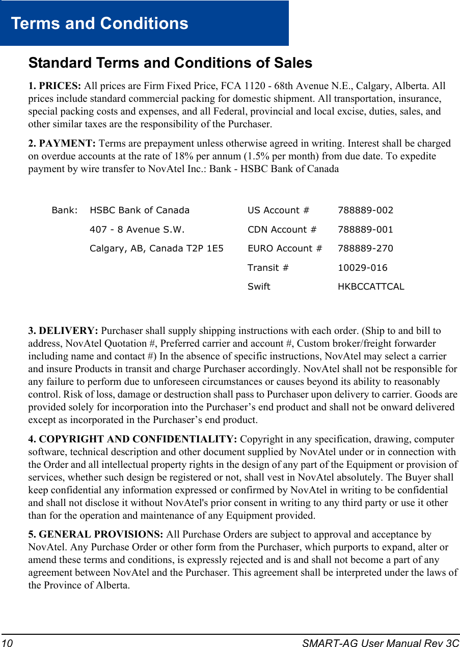 10 SMART-AG User Manual Rev 3CTerms and ConditionsStandard Terms and Conditions of Sales1. PRICES: All prices are Firm Fixed Price, FCA 1120 - 68th Avenue N.E., Calgary, Alberta. All prices include standard commercial packing for domestic shipment. All transportation, insurance, special packing costs and expenses, and all Federal, provincial and local excise, duties, sales, and other similar taxes are the responsibility of the Purchaser.2. PAYMENT: Terms are prepayment unless otherwise agreed in writing. Interest shall be charged on overdue accounts at the rate of 18% per annum (1.5% per month) from due date. To expedite payment by wire transfer to NovAtel Inc.: Bank - HSBC Bank of Canada3. DELIVERY: Purchaser shall supply shipping instructions with each order. (Ship to and bill to address, NovAtel Quotation #, Preferred carrier and account #, Custom broker/freight forwarder including name and contact #) In the absence of specific instructions, NovAtel may select a carrier and insure Products in transit and charge Purchaser accordingly. NovAtel shall not be responsible for any failure to perform due to unforeseen circumstances or causes beyond its ability to reasonably control. Risk of loss, damage or destruction shall pass to Purchaser upon delivery to carrier. Goods are provided solely for incorporation into the Purchaser’s end product and shall not be onward delivered except as incorporated in the Purchaser’s end product.4. COPYRIGHT AND CONFIDENTIALITY: Copyright in any specification, drawing, computer software, technical description and other document supplied by NovAtel under or in connection with the Order and all intellectual property rights in the design of any part of the Equipment or provision of services, whether such design be registered or not, shall vest in NovAtel absolutely. The Buyer shall keep confidential any information expressed or confirmed by NovAtel in writing to be confidential and shall not disclose it without NovAtel&apos;s prior consent in writing to any third party or use it other than for the operation and maintenance of any Equipment provided.5. GENERAL PROVISIONS: All Purchase Orders are subject to approval and acceptance by NovAtel. Any Purchase Order or other form from the Purchaser, which purports to expand, alter or amend these terms and conditions, is expressly rejected and is and shall not become a part of any agreement between NovAtel and the Purchaser. This agreement shall be interpreted under the laws of the Province of Alberta.Bank: HSBC Bank of Canada US Account # 788889-002407 - 8 Avenue S.W. CDN Account # 788889-001 Calgary, AB, Canada T2P 1E5 EURO Account # 788889-270Transit # 10029-016Swift HKBCCATTCAL