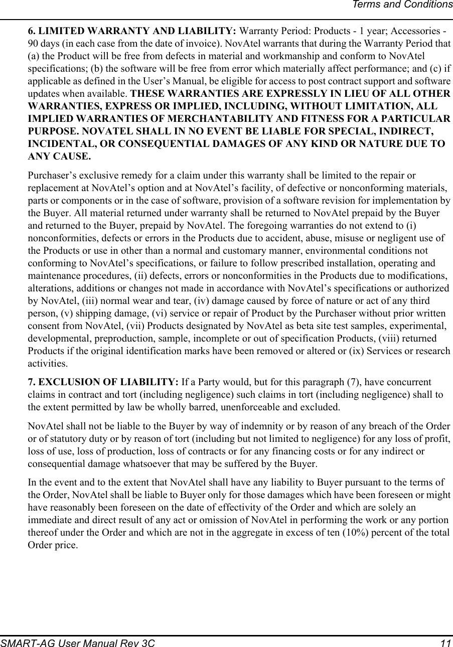 Terms and ConditionsSMART-AG User Manual Rev 3C  116. LIMITED WARRANTY AND LIABILITY: Warranty Period: Products - 1 year; Accessories - 90 days (in each case from the date of invoice). NovAtel warrants that during the Warranty Period that (a) the Product will be free from defects in material and workmanship and conform to NovAtel specifications; (b) the software will be free from error which materially affect performance; and (c) if applicable as defined in the User’s Manual, be eligible for access to post contract support and software updates when available. THESE WARRANTIES ARE EXPRESSLY IN LIEU OF ALL OTHER WARRANTIES, EXPRESS OR IMPLIED, INCLUDING, WITHOUT LIMITATION, ALL IMPLIED WARRANTIES OF MERCHANTABILITY AND FITNESS FOR A PARTICULAR PURPOSE. NOVATEL SHALL IN NO EVENT BE LIABLE FOR SPECIAL, INDIRECT, INCIDENTAL, OR CONSEQUENTIAL DAMAGES OF ANY KIND OR NATURE DUE TO ANY CAUSE.Purchaser’s exclusive remedy for a claim under this warranty shall be limited to the repair or replacement at NovAtel’s option and at NovAtel’s facility, of defective or nonconforming materials, parts or components or in the case of software, provision of a software revision for implementation by the Buyer. All material returned under warranty shall be returned to NovAtel prepaid by the Buyer and returned to the Buyer, prepaid by NovAtel. The foregoing warranties do not extend to (i) nonconformities, defects or errors in the Products due to accident, abuse, misuse or negligent use of the Products or use in other than a normal and customary manner, environmental conditions not conforming to NovAtel’s specifications, or failure to follow prescribed installation, operating and maintenance procedures, (ii) defects, errors or nonconformities in the Products due to modifications, alterations, additions or changes not made in accordance with NovAtel’s specifications or authorized by NovAtel, (iii) normal wear and tear, (iv) damage caused by force of nature or act of any third person, (v) shipping damage, (vi) service or repair of Product by the Purchaser without prior written consent from NovAtel, (vii) Products designated by NovAtel as beta site test samples, experimental, developmental, preproduction, sample, incomplete or out of specification Products, (viii) returned Products if the original identification marks have been removed or altered or (ix) Services or research activities.7. EXCLUSION OF LIABILITY: If a Party would, but for this paragraph (7), have concurrent claims in contract and tort (including negligence) such claims in tort (including negligence) shall to the extent permitted by law be wholly barred, unenforceable and excluded.NovAtel shall not be liable to the Buyer by way of indemnity or by reason of any breach of the Order or of statutory duty or by reason of tort (including but not limited to negligence) for any loss of profit, loss of use, loss of production, loss of contracts or for any financing costs or for any indirect or consequential damage whatsoever that may be suffered by the Buyer.In the event and to the extent that NovAtel shall have any liability to Buyer pursuant to the terms of the Order, NovAtel shall be liable to Buyer only for those damages which have been foreseen or might have reasonably been foreseen on the date of effectivity of the Order and which are solely an immediate and direct result of any act or omission of NovAtel in performing the work or any portion thereof under the Order and which are not in the aggregate in excess of ten (10%) percent of the total Order price. 