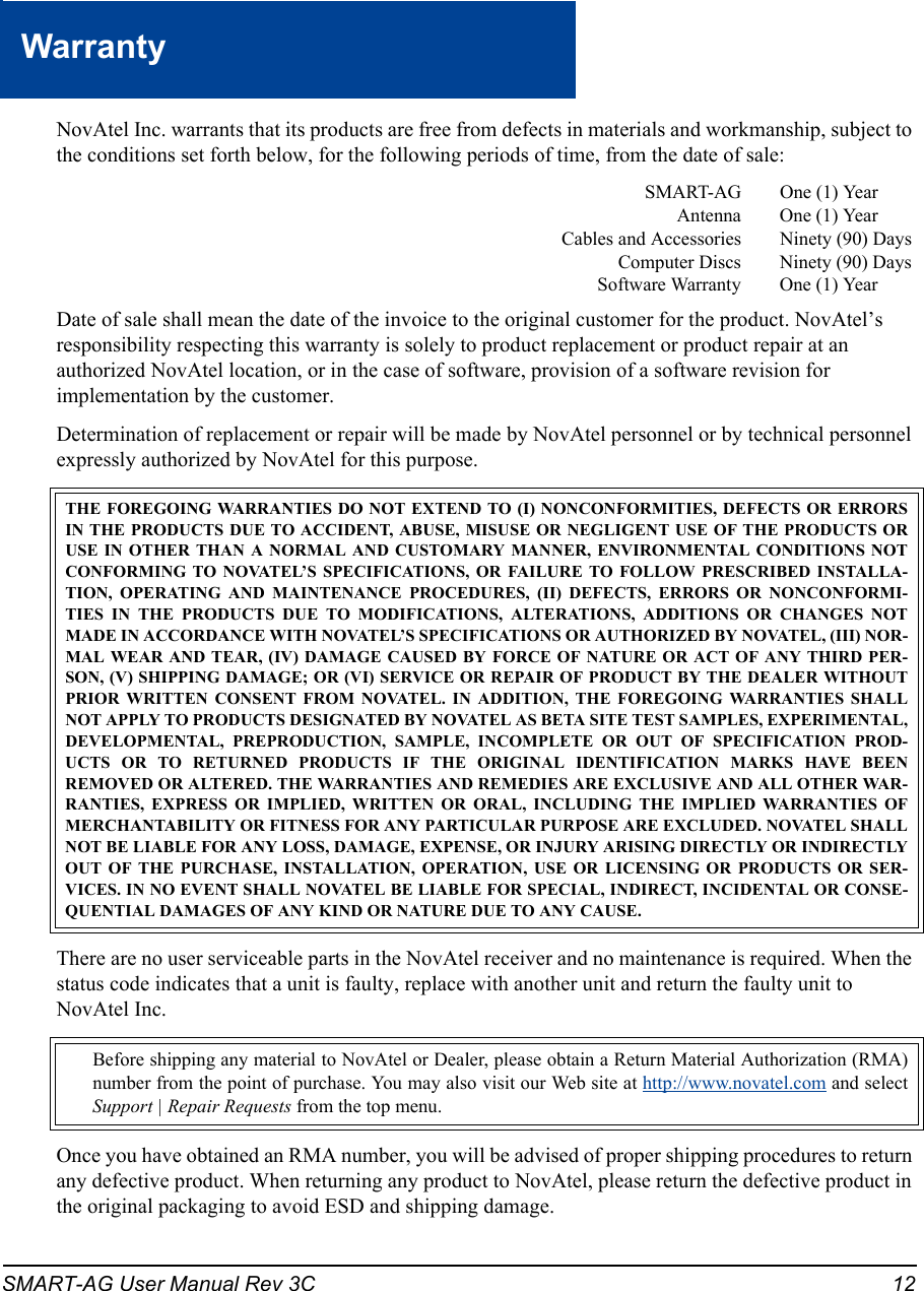 SMART-AG User Manual Rev 3C 12WarrantyWarra ntyNovAtel Inc. warrants that its products are free from defects in materials and workmanship, subject to the conditions set forth below, for the following periods of time, from the date of sale:SMART-AG One (1) YearAntenna One (1) YearCables and Accessories Ninety (90) DaysComputer Discs Ninety (90) DaysSoftware Warranty One (1) YearDate of sale shall mean the date of the invoice to the original customer for the product. NovAtel’s responsibility respecting this warranty is solely to product replacement or product repair at an authorized NovAtel location, or in the case of software, provision of a software revision for implementation by the customer.Determination of replacement or repair will be made by NovAtel personnel or by technical personnel expressly authorized by NovAtel for this purpose.There are no user serviceable parts in the NovAtel receiver and no maintenance is required. When the status code indicates that a unit is faulty, replace with another unit and return the faulty unit to NovAtel Inc.Once you have obtained an RMA number, you will be advised of proper shipping procedures to return any defective product. When returning any product to NovAtel, please return the defective product in the original packaging to avoid ESD and shipping damage.THE FOREGOING WARRANTIES DO NOT EXTEND TO (I) NONCONFORMITIES, DEFECTS OR ERRORSIN THE PRODUCTS DUE TO ACCIDENT, ABUSE, MISUSE OR NEGLIGENT USE OF THE PRODUCTS ORUSE IN OTHER THAN A NORMAL AND CUSTOMARY MANNER, ENVIRONMENTAL CONDITIONS NOTCONFORMING TO NOVATEL’S SPECIFICATIONS, OR FAILURE TO FOLLOW PRESCRIBED INSTALLA-TION, OPERATING AND MAINTENANCE PROCEDURES, (II) DEFECTS, ERRORS OR NONCONFORMI-TIES IN THE PRODUCTS DUE TO MODIFICATIONS, ALTERATIONS, ADDITIONS OR CHANGES NOTMADE IN ACCORDANCE WITH NOVATEL’S SPECIFICATIONS OR AUTHORIZED BY NOVATEL, (III) NOR-MAL WEAR AND TEAR, (IV) DAMAGE CAUSED BY FORCE OF NATURE OR ACT OF ANY THIRD PER-SON, (V) SHIPPING DAMAGE; OR (VI) SERVICE OR REPAIR OF PRODUCT BY THE DEALER WITHOUTPRIOR WRITTEN CONSENT FROM NOVATEL. IN ADDITION, THE FOREGOING WARRANTIES SHALLNOT APPLY TO PRODUCTS DESIGNATED BY NOVATEL AS BETA SITE TEST SAMPLES, EXPERIMENTAL,DEVELOPMENTAL, PREPRODUCTION, SAMPLE, INCOMPLETE OR OUT OF SPECIFICATION PROD-UCTS OR TO RETURNED PRODUCTS IF THE ORIGINAL IDENTIFICATION MARKS HAVE BEENREMOVED OR ALTERED. THE WARRANTIES AND REMEDIES ARE EXCLUSIVE AND ALL OTHER WAR-RANTIES, EXPRESS OR IMPLIED, WRITTEN OR ORAL, INCLUDING THE IMPLIED WARRANTIES OFMERCHANTABILITY OR FITNESS FOR ANY PARTICULAR PURPOSE ARE EXCLUDED. NOVATEL SHALLNOT BE LIABLE FOR ANY LOSS, DAMAGE, EXPENSE, OR INJURY ARISING DIRECTLY OR INDIRECTLYOUT OF THE PURCHASE, INSTALLATION, OPERATION, USE OR LICENSING OR PRODUCTS OR SER-VICES. IN NO EVENT SHALL NOVATEL BE LIABLE FOR SPECIAL, INDIRECT, INCIDENTAL OR CONSE-QUENTIAL DAMAGES OF ANY KIND OR NATURE DUE TO ANY CAUSE.Before shipping any material to NovAtel or Dealer, please obtain a Return Material Authorization (RMA)number from the point of purchase. You may also visit our Web site at http://www.novatel.com and selectSupport | Repair Requests from the top menu.