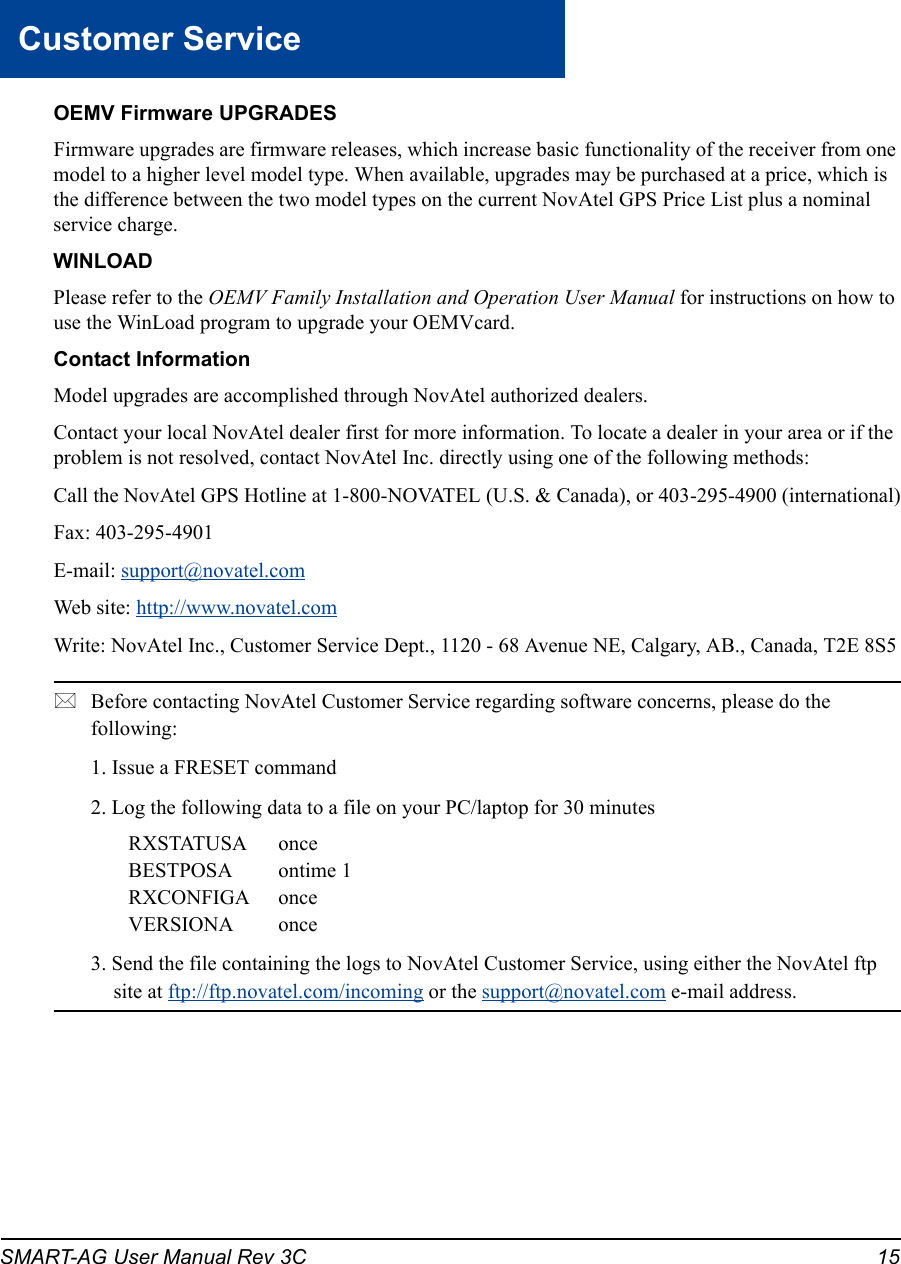 SMART-AG User Manual Rev 3C  15Customer ServiceOEMV Firmware UPGRADESFirmware upgrades are firmware releases, which increase basic functionality of the receiver from one model to a higher level model type. When available, upgrades may be purchased at a price, which is the difference between the two model types on the current NovAtel GPS Price List plus a nominal service charge.WINLOADPlease refer to the OEMV Family Installation and Operation User Manual for instructions on how to use the WinLoad program to upgrade your OEMVcard.Contact InformationModel upgrades are accomplished through NovAtel authorized dealers.Contact your local NovAtel dealer first for more information. To locate a dealer in your area or if the problem is not resolved, contact NovAtel Inc. directly using one of the following methods:Call the NovAtel GPS Hotline at 1-800-NOVATEL (U.S. &amp; Canada), or 403-295-4900 (international)Fax: 403-295-4901E-mail: support@novatel.comWeb site: http://www.novatel.comWrite: NovAtel Inc., Customer Service Dept., 1120 - 68 Avenue NE, Calgary, AB., Canada, T2E 8S5Before contacting NovAtel Customer Service regarding software concerns, please do the following: 1. Issue a FRESET command2. Log the following data to a file on your PC/laptop for 30 minutesRXSTATUSA onceBESTPOSA ontime 1RXCONFIGA onceVERSIONA once3. Send the file containing the logs to NovAtel Customer Service, using either the NovAtel ftp site at ftp://ftp.novatel.com/incoming or the support@novatel.com e-mail address.