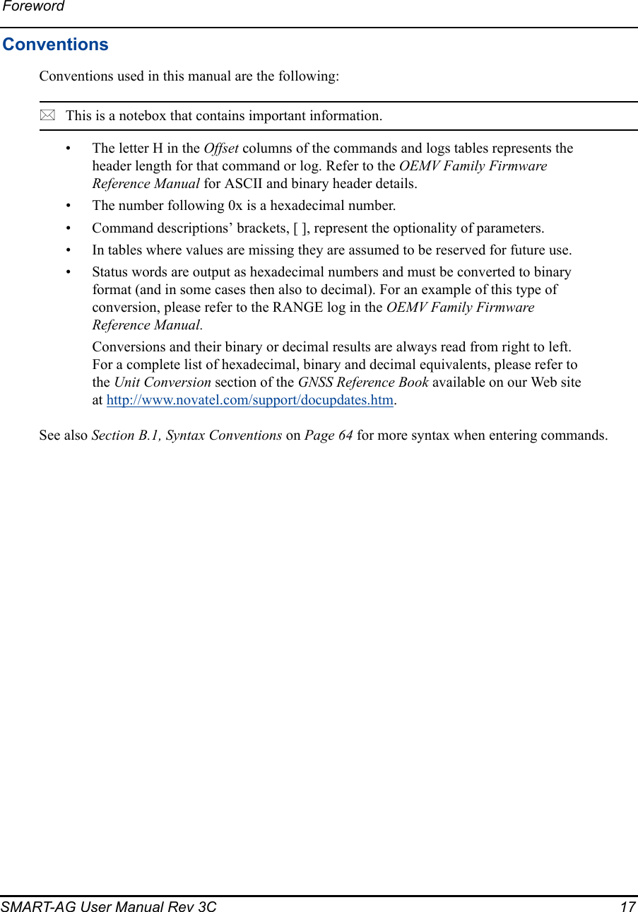 ForewordSMART-AG User Manual Rev 3C  17ConventionsConventions used in this manual are the following:This is a notebox that contains important information.• The letter H in the Offset columns of the commands and logs tables represents the header length for that command or log. Refer to the OEMV Family Firmware Reference Manual for ASCII and binary header details.• The number following 0x is a hexadecimal number.• Command descriptions’ brackets, [ ], represent the optionality of parameters.• In tables where values are missing they are assumed to be reserved for future use.• Status words are output as hexadecimal numbers and must be converted to binary format (and in some cases then also to decimal). For an example of this type of conversion, please refer to the RANGE log in the OEMV Family Firmware Reference Manual.Conversions and their binary or decimal results are always read from right to left. For a complete list of hexadecimal, binary and decimal equivalents, please refer to the Unit Conversion section of the GNSS Reference Book available on our Web site at http://www.novatel.com/support/docupdates.htm.See also Section B.1, Syntax Conventions on Page 64 for more syntax when entering commands.