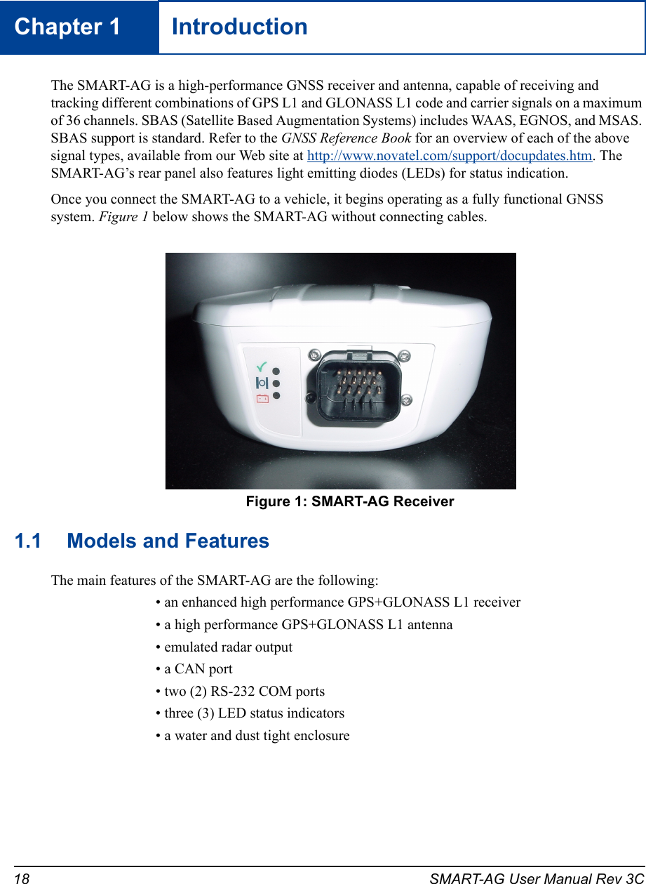 18 SMART-AG User Manual Rev 3CChapter 1 IntroductionThe SMART-AG is a high-performance GNSS receiver and antenna, capable of receiving and tracking different combinations of GPS L1 and GLONASS L1 code and carrier signals on a maximum of 36 channels. SBAS (Satellite Based Augmentation Systems) includes WAAS, EGNOS, and MSAS. SBAS support is standard. Refer to the GNSS Reference Book for an overview of each of the above signal types, available from our Web site at http://www.novatel.com/support/docupdates.htm. The SMART-AG’s rear panel also features light emitting diodes (LEDs) for status indication.Once you connect the SMART-AG to a vehicle, it begins operating as a fully functional GNSS system. Figure 1 below shows the SMART-AG without connecting cables.  Figure 1: SMART-AG Receiver1.1 Models and FeaturesThe main features of the SMART-AG are the following:• an enhanced high performance GPS+GLONASS L1 receiver• a high performance GPS+GLONASS L1 antenna• emulated radar output• a CAN port • two (2) RS-232 COM ports • three (3) LED status indicators• a water and dust tight enclosure