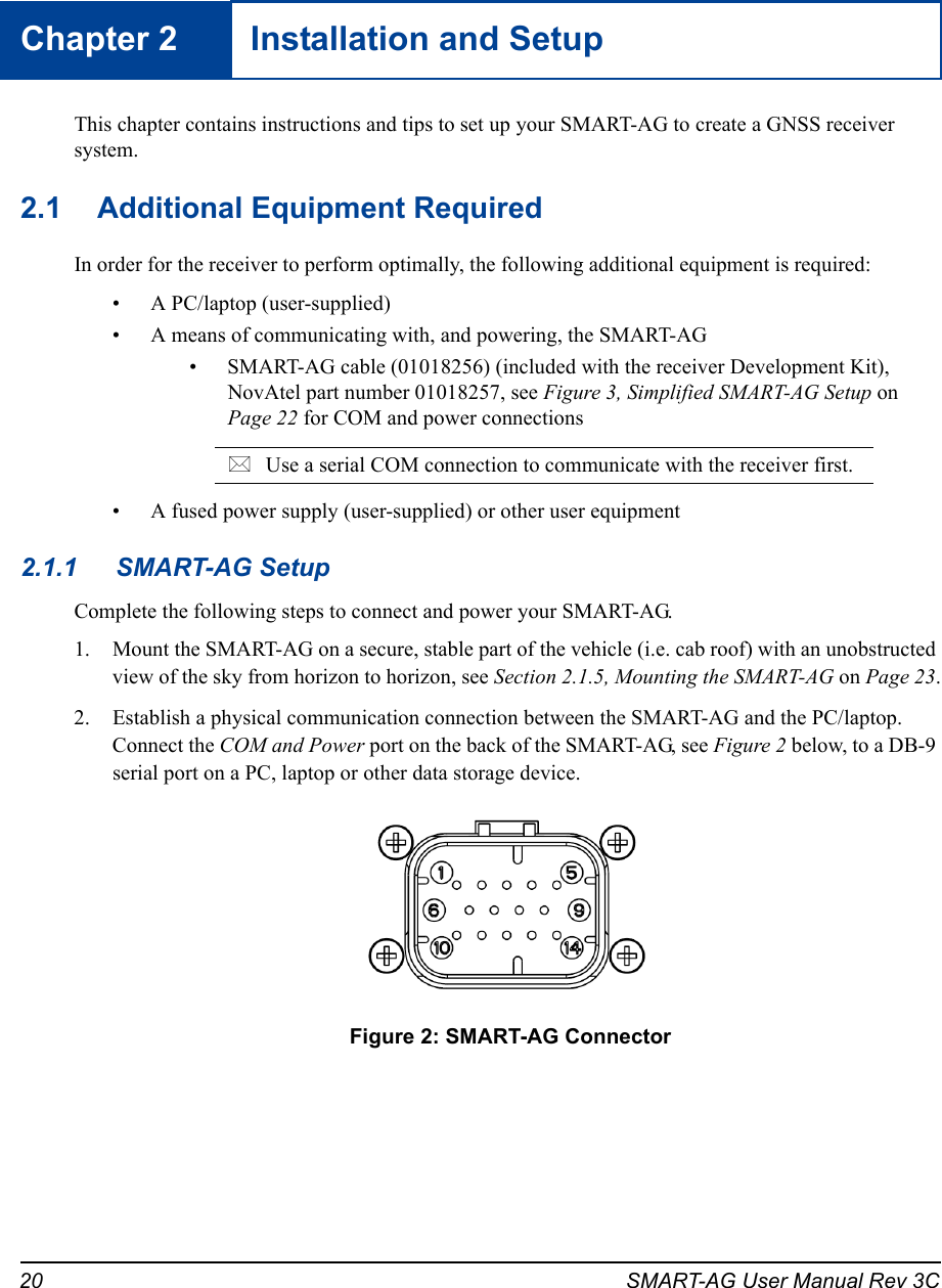 20 SMART-AG User Manual Rev 3CChapter 2 Installation and SetupThis chapter contains instructions and tips to set up your SMART-AG to create a GNSS receiver system.2.1 Additional Equipment RequiredIn order for the receiver to perform optimally, the following additional equipment is required:• A PC/laptop (user-supplied)• A means of communicating with, and powering, the SMART-AG• SMART-AG cable (01018256) (included with the receiver Development Kit), NovAtel part number 01018257, see Figure 3, Simplified SMART-AG Setup on Page 22 for COM and power connectionsUse a serial COM connection to communicate with the receiver first. • A fused power supply (user-supplied) or other user equipment2.1.1 SMART-AG SetupComplete the following steps to connect and power your SMART-AG.1. Mount the SMART-AG on a secure, stable part of the vehicle (i.e. cab roof) with an unobstructed view of the sky from horizon to horizon, see Section 2.1.5, Mounting the SMART-AG on Page 23.2. Establish a physical communication connection between the SMART-AG and the PC/laptop. Connect the COM and Power port on the back of the SMART-AG, see Figure 2 below, to a DB-9 serial port on a PC, laptop or other data storage device. Figure 2: SMART-AG Connector