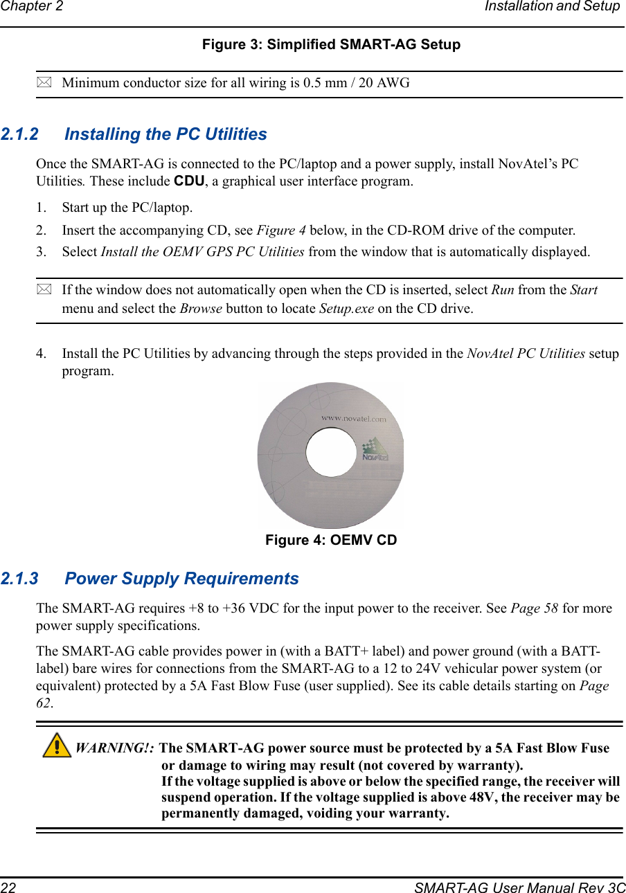 22 SMART-AG User Manual Rev 3CChapter 2 Installation and Setup  Figure 3: Simplified SMART-AG SetupMinimum conductor size for all wiring is 0.5 mm / 20 AWG2.1.2 Installing the PC UtilitiesOnce the SMART-AG is connected to the PC/laptop and a power supply, install NovAtel’s PC Utilities. These include CDU, a graphical user interface program. 1. Start up the PC/laptop.2. Insert the accompanying CD, see Figure 4 below, in the CD-ROM drive of the computer.3. Select Install the OEMV GPS PC Utilities from the window that is automatically displayed.If the window does not automatically open when the CD is inserted, select Run from the Start menu and select the Browse button to locate Setup.exe on the CD drive.4. Install the PC Utilities by advancing through the steps provided in the NovAtel PC Utilities setup program. Figure 4: OEMV CD2.1.3 Power Supply RequirementsThe SMART-AG requires +8 to +36 VDC for the input power to the receiver. See Page 58 for more power supply specifications.The SMART-AG cable provides power in (with a BATT+ label) and power ground (with a BATT- label) bare wires for connections from the SMART-AG to a 12 to 24V vehicular power system (or equivalent) protected by a 5A Fast Blow Fuse (user supplied). See its cable details starting on Page 62.WARNING!:  The  SMART-AG power source must be protected by a 5A Fast Blow Fuse or damage to wiring may result (not covered by warranty).If the voltage supplied is above or below the specified range, the receiver will suspend operation. If the voltage supplied is above 48V, the receiver may be permanently damaged, voiding your warranty.