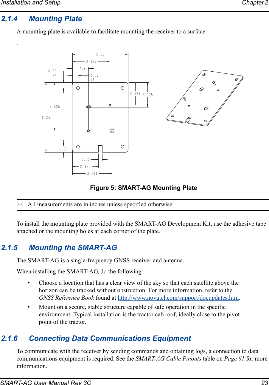 Installation and Setup Chapter 2 SMART-AG User Manual Rev 3C  232.1.4 Mounting PlateA mounting plate is available to facilitate mounting the receiver to a surface. Figure 5: SMART-AG Mounting PlateAll measurements are in inches unless specified otherwise.To install the mounting plate provided with the SMART-AG Development Kit, use the adhesive tape attached or the mounting holes at each corner of the plate.2.1.5 Mounting the SMART-AGThe SMART-AG is a single-frequency GNSS receiver and antenna.When installing the SMART-AG, do the following:• Choose a location that has a clear view of the sky so that each satellite above the horizon can be tracked without obstruction. For more information, refer to the GNSS Reference Book found at http://www.novatel.com/support/docupdates.htm.• Mount on a secure, stable structure capable of safe operation in the specific environment. Typical installation is the tractor cab roof, ideally close to the pivot point of the tractor. 2.1.6 Connecting Data Communications EquipmentTo communicate with the receiver by sending commands and obtaining logs, a connection to data communications equipment is required. See the SMART-AG Cable Pinouts table on Page 61 for more information.