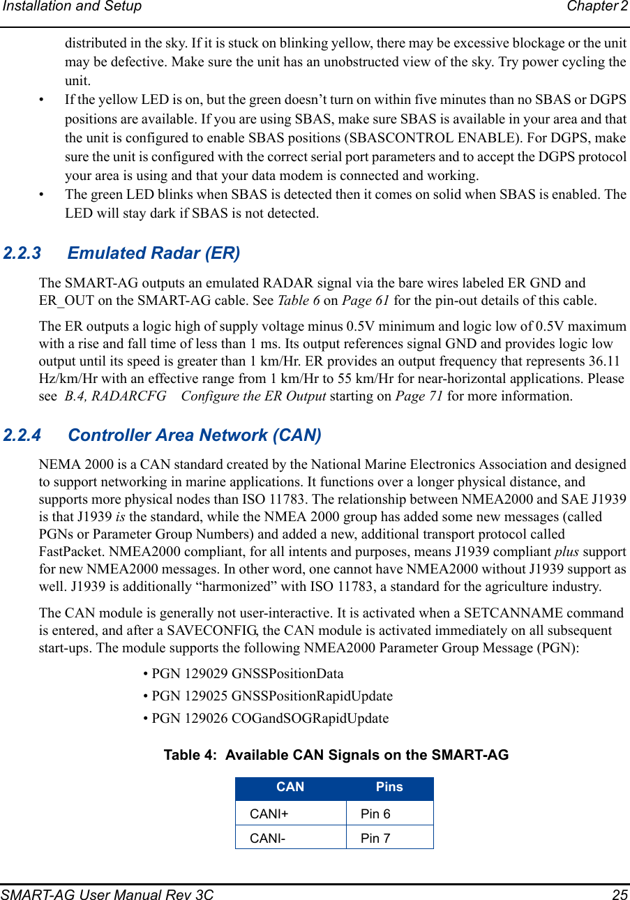 Installation and Setup Chapter 2 SMART-AG User Manual Rev 3C  25distributed in the sky. If it is stuck on blinking yellow, there may be excessive blockage or the unit may be defective. Make sure the unit has an unobstructed view of the sky. Try power cycling the unit.• If the yellow LED is on, but the green doesn’t turn on within five minutes than no SBAS or DGPS positions are available. If you are using SBAS, make sure SBAS is available in your area and that the unit is configured to enable SBAS positions (SBASCONTROL ENABLE). For DGPS, make sure the unit is configured with the correct serial port parameters and to accept the DGPS protocol your area is using and that your data modem is connected and working.• The green LED blinks when SBAS is detected then it comes on solid when SBAS is enabled. The LED will stay dark if SBAS is not detected.2.2.3 Emulated Radar (ER)The SMART-AG outputs an emulated RADAR signal via the bare wires labeled ER GND and ER_OUT on the SMART-AG cable. See Table 6 on Page 61 for the pin-out details of this cable.The ER outputs a logic high of supply voltage minus 0.5V minimum and logic low of 0.5V maximum with a rise and fall time of less than 1 ms. Its output references signal GND and provides logic low output until its speed is greater than 1 km/Hr. ER provides an output frequency that represents 36.11 Hz/km/Hr with an effective range from 1 km/Hr to 55 km/Hr for near-horizontal applications. Please see  B.4, RADARCFG Configure the ER Output starting on Page 71 for more information.2.2.4 Controller Area Network (CAN)NEMA 2000 is a CAN standard created by the National Marine Electronics Association and designed to support networking in marine applications. It functions over a longer physical distance, and supports more physical nodes than ISO 11783. The relationship between NMEA2000 and SAE J1939 is that J1939 is the standard, while the NMEA 2000 group has added some new messages (called PGNs or Parameter Group Numbers) and added a new, additional transport protocol called FastPacket. NMEA2000 compliant, for all intents and purposes, means J1939 compliant plus support for new NMEA2000 messages. In other word, one cannot have NMEA2000 without J1939 support as well. J1939 is additionally “harmonized” with ISO 11783, a standard for the agriculture industry.The CAN module is generally not user-interactive. It is activated when a SETCANNAME command is entered, and after a SAVECONFIG, the CAN module is activated immediately on all subsequent start-ups. The module supports the following NMEA2000 Parameter Group Message (PGN): • PGN 129029 GNSSPositionData • PGN 129025 GNSSPositionRapidUpdate• PGN 129026 COGandSOGRapidUpdate  Table 4:  Available CAN Signals on the SMART-AGCAN PinsCANI+ Pin 6CANI- Pin 7