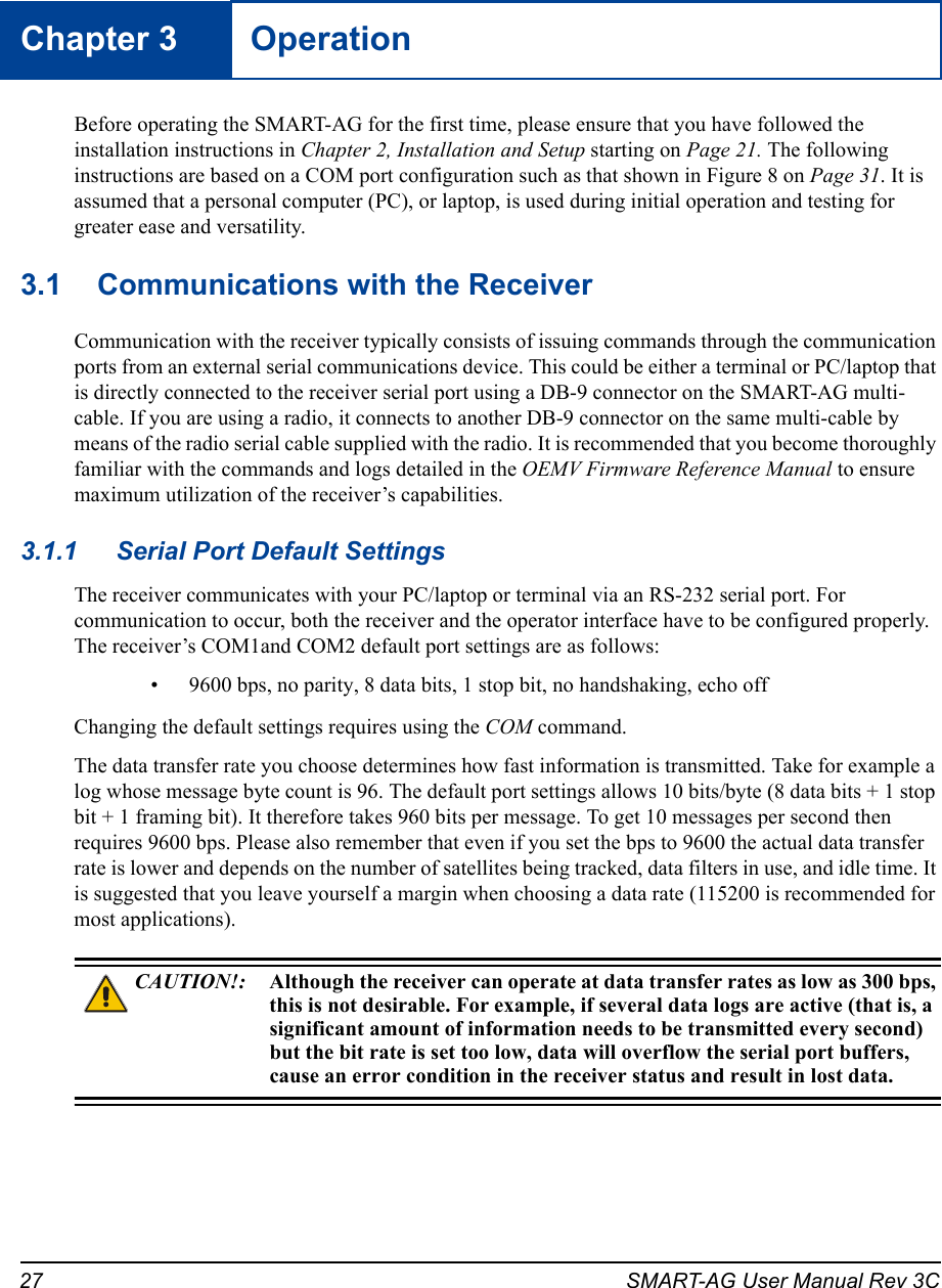 27 SMART-AG User Manual Rev 3CChapter 3 OperationBefore operating the SMART-AG for the first time, please ensure that you have followed the installation instructions in Chapter 2, Installation and Setup starting on Page 21. The following instructions are based on a COM port configuration such as that shown in Figure 8 on Page 31. It is assumed that a personal computer (PC), or laptop, is used during initial operation and testing for greater ease and versatility.3.1 Communications with the ReceiverCommunication with the receiver typically consists of issuing commands through the communication ports from an external serial communications device. This could be either a terminal or PC/laptop that is directly connected to the receiver serial port using a DB-9 connector on the SMART-AG multi-cable. If you are using a radio, it connects to another DB-9 connector on the same multi-cable by means of the radio serial cable supplied with the radio. It is recommended that you become thoroughly familiar with the commands and logs detailed in the OEMV Firmware Reference Manual to ensure maximum utilization of the receiver’s capabilities.3.1.1 Serial Port Default SettingsThe receiver communicates with your PC/laptop or terminal via an RS-232 serial port. For communication to occur, both the receiver and the operator interface have to be configured properly. The receiver’s COM1and COM2 default port settings are as follows:• 9600 bps, no parity, 8 data bits, 1 stop bit, no handshaking, echo offChanging the default settings requires using the COM command. The data transfer rate you choose determines how fast information is transmitted. Take for example a log whose message byte count is 96. The default port settings allows 10 bits/byte (8 data bits + 1 stop bit + 1 framing bit). It therefore takes 960 bits per message. To get 10 messages per second then requires 9600 bps. Please also remember that even if you set the bps to 9600 the actual data transfer rate is lower and depends on the number of satellites being tracked, data filters in use, and idle time. It is suggested that you leave yourself a margin when choosing a data rate (115200 is recommended for most applications).CAUTION!: Although the receiver can operate at data transfer rates as low as 300 bps, this is not desirable. For example, if several data logs are active (that is, a significant amount of information needs to be transmitted every second) but the bit rate is set too low, data will overflow the serial port buffers, cause an error condition in the receiver status and result in lost data.