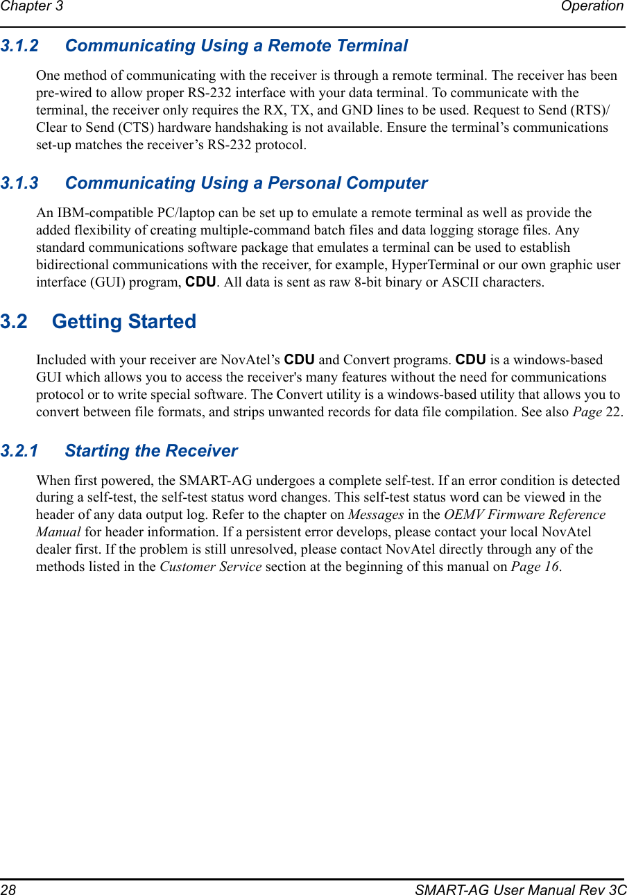 28 SMART-AG User Manual Rev 3CChapter 3 Operation 3.1.2 Communicating Using a Remote TerminalOne method of communicating with the receiver is through a remote terminal. The receiver has been pre-wired to allow proper RS-232 interface with your data terminal. To communicate with the terminal, the receiver only requires the RX, TX, and GND lines to be used. Request to Send (RTS)/ Clear to Send (CTS) hardware handshaking is not available. Ensure the terminal’s communications set-up matches the receiver’s RS-232 protocol.3.1.3 Communicating Using a Personal ComputerAn IBM-compatible PC/laptop can be set up to emulate a remote terminal as well as provide the added flexibility of creating multiple-command batch files and data logging storage files. Any standard communications software package that emulates a terminal can be used to establish bidirectional communications with the receiver, for example, HyperTerminal or our own graphic user interface (GUI) program, CDU. All data is sent as raw 8-bit binary or ASCII characters.3.2 Getting StartedIncluded with your receiver are NovAtel’s CDU and Convert programs. CDU is a windows-based GUI which allows you to access the receiver&apos;s many features without the need for communications protocol or to write special software. The Convert utility is a windows-based utility that allows you to convert between file formats, and strips unwanted records for data file compilation. See also Page 22.3.2.1 Starting the ReceiverWhen first powered, the SMART-AG undergoes a complete self-test. If an error condition is detected during a self-test, the self-test status word changes. This self-test status word can be viewed in the header of any data output log. Refer to the chapter on Messages in the OEMV Firmware Reference Manual for header information. If a persistent error develops, please contact your local NovAtel dealer first. If the problem is still unresolved, please contact NovAtel directly through any of the methods listed in the Customer Service section at the beginning of this manual on Page 16.