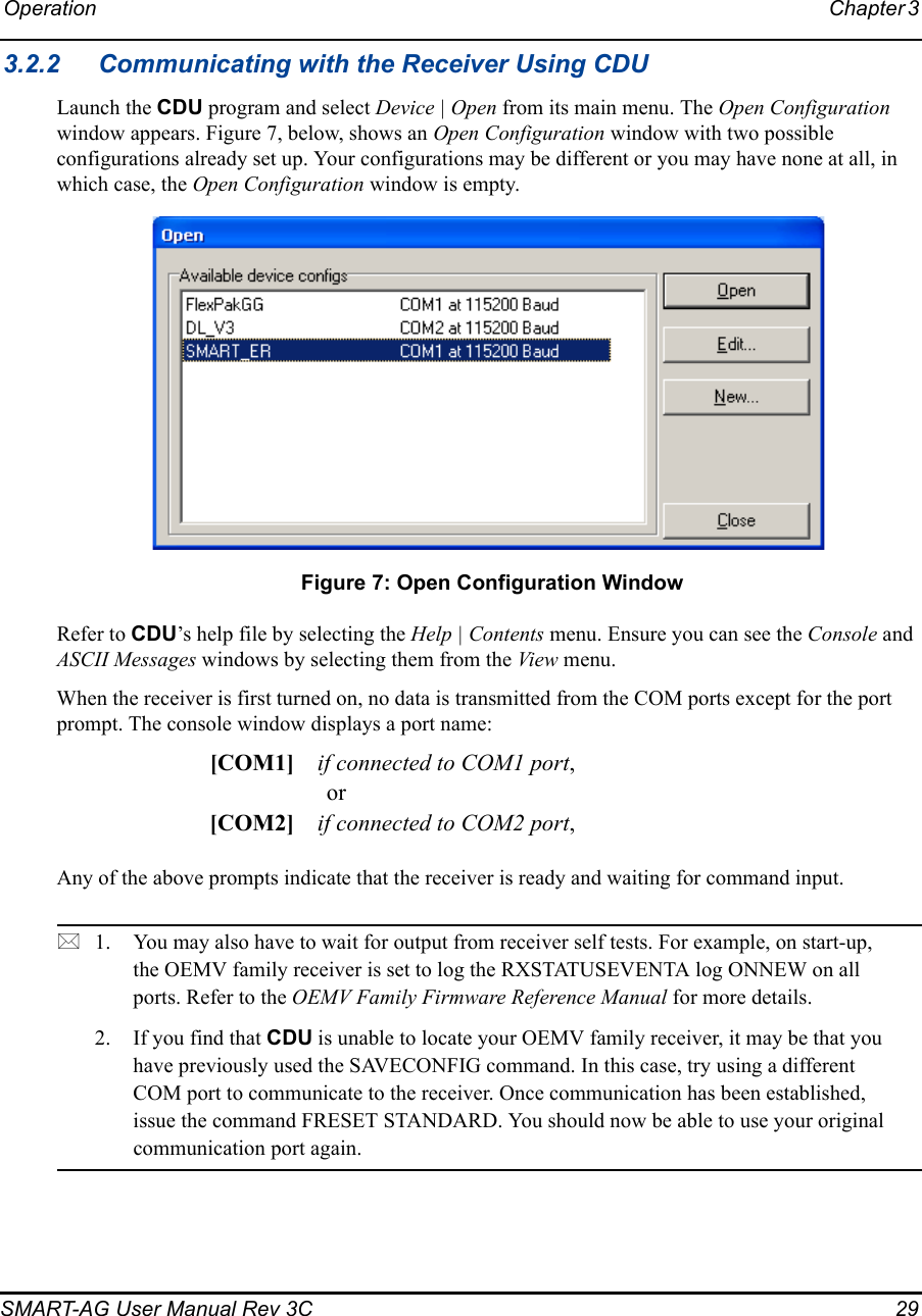 Operation Chapter 3 SMART-AG User Manual Rev 3C  293.2.2 Communicating with the Receiver Using CDULaunch the CDU program and select Device | Open from its main menu. The Open Configuration window appears. Figure 7, below, shows an Open Configuration window with two possible configurations already set up. Your configurations may be different or you may have none at all, in which case, the Open Configuration window is empty. Figure 7: Open Configuration WindowRefer to CDU’s help file by selecting the Help | Contents menu. Ensure you can see the Console and ASCII Messages windows by selecting them from the View menu.When the receiver is first turned on, no data is transmitted from the COM ports except for the port prompt. The console window displays a port name:[COM1] if connected to COM1 port,or[COM2] if connected to COM2 port,Any of the above prompts indicate that the receiver is ready and waiting for command input. 1. You may also have to wait for output from receiver self tests. For example, on start-up, the OEMV family receiver is set to log the RXSTATUSEVENTA log ONNEW on all ports. Refer to the OEMV Family Firmware Reference Manual for more details.2. If you find that CDU is unable to locate your OEMV family receiver, it may be that you have previously used the SAVECONFIG command. In this case, try using a different COM port to communicate to the receiver. Once communication has been established, issue the command FRESET STANDARD. You should now be able to use your original communication port again.