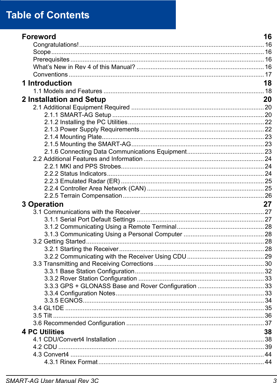 SMART-AG User Manual Rev 3C 3Table of ContentsForeword 16Congratulations!.......................................................................................................... 16Scope.......................................................................................................................... 16Prerequisites ............................................................................................................... 16What’s New in Rev 4 of this Manual? ......................................................................... 16Conventions ................................................................................................................ 171 Introduction 181.1 Models and Features ............................................................................................ 182 Installation and Setup 202.1 Additional Equipment Required ............................................................................ 202.1.1 SMART-AG Setup ....................................................................................... 202.1.2 Installing the PC Utilities.............................................................................. 222.1.3 Power Supply Requirements ....................................................................... 222.1.4 Mounting Plate............................................................................................. 232.1.5 Mounting the SMART-AG............................................................................ 232.1.6 Connecting Data Communications Equipment............................................ 232.2 Additional Features and Information ..................................................................... 242.2.1 MKI and PPS Strobes.................................................................................. 242.2.2 Status Indicators.......................................................................................... 242.2.3 Emulated Radar (ER) .................................................................................. 252.2.4 Controller Area Network (CAN) ................................................................... 252.2.5 Terrain Compensation ................................................................................. 263 Operation 273.1 Communications with the Receiver....................................................................... 273.1.1 Serial Port Default Settings ......................................................................... 273.1.2 Communicating Using a Remote Terminal.................................................. 283.1.3 Communicating Using a Personal Computer .............................................. 283.2 Getting Started...................................................................................................... 283.2.1 Starting the Receiver ................................................................................... 283.2.2 Communicating with the Receiver Using CDU ............................................ 293.3 Transmitting and Receiving Corrections ............................................................... 303.3.1 Base Station Configuration.......................................................................... 323.3.2 Rover Station Configuration ........................................................................ 333.3.3 GPS + GLONASS Base and Rover Configuration ...................................... 333.3.4 Configuration Notes..................................................................................... 333.3.5 EGNOS........................................................................................................ 343.4 GL1DE .................................................................................................................. 353.5 Tilt ......................................................................................................................... 363.6 Recommended Configuration ............................................................................... 374 PC Utilities 384.1 CDU/Convert4 Installation .................................................................................... 384.2 CDU ...................................................................................................................... 394.3 Convert4 ............................................................................................................... 444.3.1 Rinex Format ............................................................................................... 44