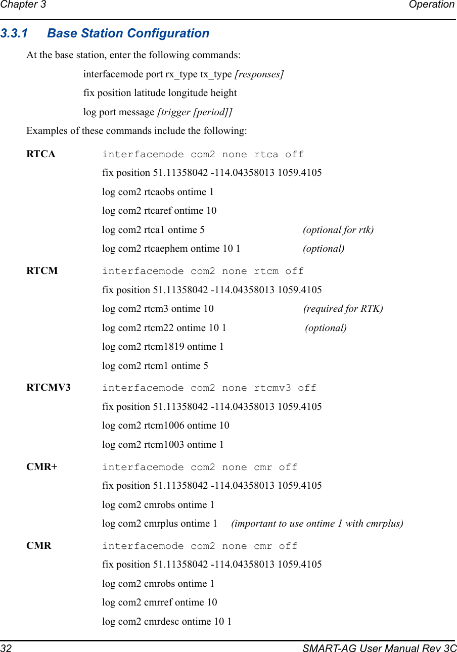 32 SMART-AG User Manual Rev 3CChapter 3 Operation 3.3.1 Base Station ConfigurationAt the base station, enter the following commands:interfacemode port rx_type tx_type [responses]fix position latitude longitude heightlog port message [trigger [period]]Examples of these commands include the following:RTCA interfacemode com2 none rtca offfix position 51.11358042 -114.04358013 1059.4105log com2 rtcaobs ontime 1log com2 rtcaref ontime 10log com2 rtca1 ontime 5 (optional for rtk)log com2 rtcaephem ontime 10 1 (optional)RTCM interfacemode com2 none rtcm offfix position 51.11358042 -114.04358013 1059.4105log com2 rtcm3 ontime 10 (required for RTK)log com2 rtcm22 ontime 10 1 (optional)log com2 rtcm1819 ontime 1log com2 rtcm1 ontime 5RTCMV3 interfacemode com2 none rtcmv3 offfix position 51.11358042 -114.04358013 1059.4105log com2 rtcm1006 ontime 10log com2 rtcm1003 ontime 1CMR+  interfacemode com2 none cmr offfix position 51.11358042 -114.04358013 1059.4105log com2 cmrobs ontime 1log com2 cmrplus ontime 1  (important to use ontime 1 with cmrplus)CMR  interfacemode com2 none cmr offfix position 51.11358042 -114.04358013 1059.4105log com2 cmrobs ontime 1log com2 cmrref ontime 10log com2 cmrdesc ontime 10 1