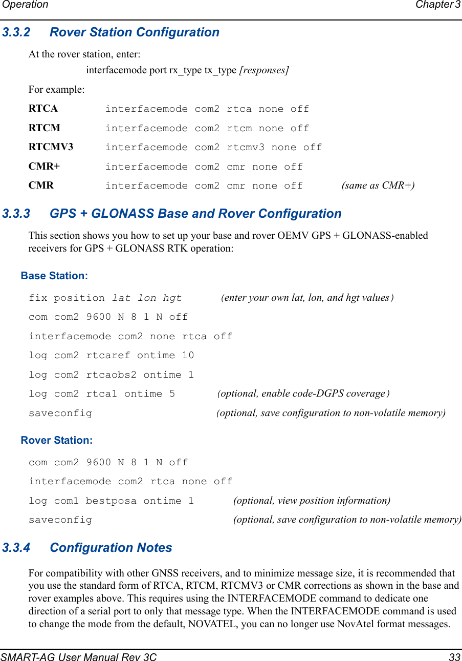 Operation Chapter 3 SMART-AG User Manual Rev 3C  333.3.2 Rover Station ConfigurationAt the rover station, enter:interfacemode port rx_type tx_type [responses]For example:RTCA interfacemode com2 rtca none offRTCM interfacemode com2 rtcm none offRTCMV3 interfacemode com2 rtcmv3 none offCMR+ interfacemode com2 cmr none offCMR  interfacemode com2 cmr none off  (same as CMR+)3.3.3 GPS + GLONASS Base and Rover ConfigurationThis section shows you how to set up your base and rover OEMV GPS + GLONASS-enabled receivers for GPS + GLONASS RTK operation: Base Station: fix position lat lon hgt  (enter your own lat, lon, and hgt values) com com2 9600 N 8 1 N off interfacemode com2 none rtca off log com2 rtcaref ontime 10 log com2 rtcaobs2 ontime 1 log com2 rtca1 ontime 5  (optional, enable code-DGPS coverage)saveconfig  (optional, save configuration to non-volatile memory)Rover Station: com com2 9600 N 8 1 N off interfacemode com2 rtca none off log com1 bestposa ontime 1 (optional, view position information) saveconfig (optional, save configuration to non-volatile memory)3.3.4 Configuration NotesFor compatibility with other GNSS receivers, and to minimize message size, it is recommended that you use the standard form of RTCA, RTCM, RTCMV3 or CMR corrections as shown in the base and rover examples above. This requires using the INTERFACEMODE command to dedicate one direction of a serial port to only that message type. When the INTERFACEMODE command is used to change the mode from the default, NOVATEL, you can no longer use NovAtel format messages.