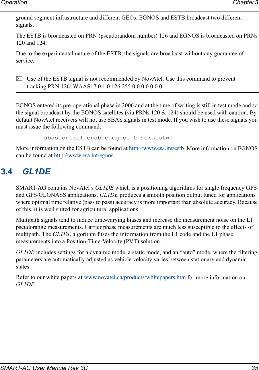 Operation Chapter 3 SMART-AG User Manual Rev 3C  35ground segment infrastructure and different GEOs. EGNOS and ESTB broadcast two different signals. The ESTB is broadcasted on PRN (pseudorandom number) 126 and EGNOS is broadcasted on PRNs 120 and 124.Due to the experimental nature of the ESTB, the signals are broadcast without any guarantee of service.Use of the ESTB signal is not recommended by NovAtel. Use this command to prevent tracking PRN 126: WAAS17 0 1 0 126 255 0 0 0 0 0 0 0. EGNOS entered its pre-operational phase in 2006 and at the time of writing is still in test mode and so the signal broadcast by the EGNOS satellites (via PRNs 120 &amp; 124) should be used with caution. By default NovAtel receivers will not use SBAS signals in test mode. If you wish to use these signals you must issue the following command:sbascontrol enable egnos 0 zerototwoMore information on the ESTB can be found at http://www.esa.int/estb. More information on EGNOS can be found at http://www.esa.int/egnos.3.4 GL1DESMART-AG contains NovAtel’s GL1DE which is a positioning algorithms for single frequency GPS and GPS/GLONASS applications. GL1DE produces a smooth position output tuned for applications where optimal time relative (pass to pass) accuracy is more important than absolute accuracy. Because of this, it is well suited for agricultural applications.Multipath signals tend to induce time-varying biases and increase the measurement noise on the L1 pseudorange measurements. Carrier phase measurements are much less susceptible to the effects of multipath. The GL1DE algorithm fuses the information from the L1 code and the L1 phase measurements into a Position-Time-Velocity (PVT) solution.GL1DE includes settings for a dynamic mode, a static mode, and an “auto” mode, where the filtering parameters are automatically adjusted as vehicle velocity varies between stationary and dynamic states.Refer to our white papers at www.novatel.ca/products/whitepapers.htm for more information on GL1DE.