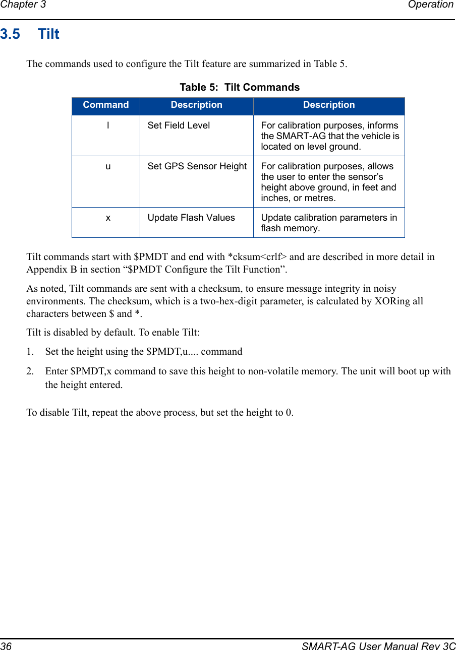 36 SMART-AG User Manual Rev 3CChapter 3 Operation 3.5 TiltThe commands used to configure the Tilt feature are summarized in Table 5.Tilt commands start with $PMDT and end with *cksum&lt;crlf&gt; and are described in more detail in Appendix B in section “$PMDT Configure the Tilt Function”.As noted, Tilt commands are sent with a checksum, to ensure message integrity in noisy environments. The checksum, which is a two-hex-digit parameter, is calculated by XORing all characters between $ and *. Tilt is disabled by default. To enable Tilt:1. Set the height using the $PMDT,u.... command2. Enter $PMDT,x command to save this height to non-volatile memory. The unit will boot up with the height entered.To disable Tilt, repeat the above process, but set the height to 0. Table 5:  Tilt CommandsCommand Description DescriptionlSet Field Level For calibration purposes, informs the SMART-AG that the vehicle is located on level ground.uSet GPS Sensor Height For calibration purposes, allows the user to enter the sensor’s height above ground, in feet and inches, or metres.xUpdate Flash Values Update calibration parameters in flash memory.