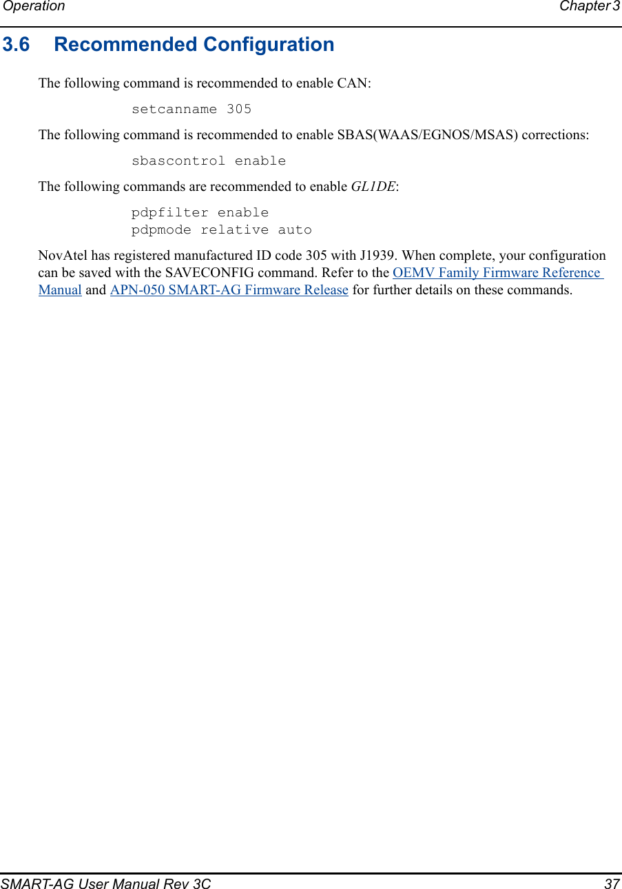 Operation Chapter 3 SMART-AG User Manual Rev 3C  373.6 Recommended ConfigurationThe following command is recommended to enable CAN:setcanname 305The following command is recommended to enable SBAS(WAAS/EGNOS/MSAS) corrections:sbascontrol enableThe following commands are recommended to enable GL1DE:pdpfilter enablepdpmode relative autoNovAtel has registered manufactured ID code 305 with J1939. When complete, your configuration can be saved with the SAVECONFIG command. Refer to the OEMV Family Firmware Reference Manual and APN-050 SMART-AG Firmware Release for further details on these commands.