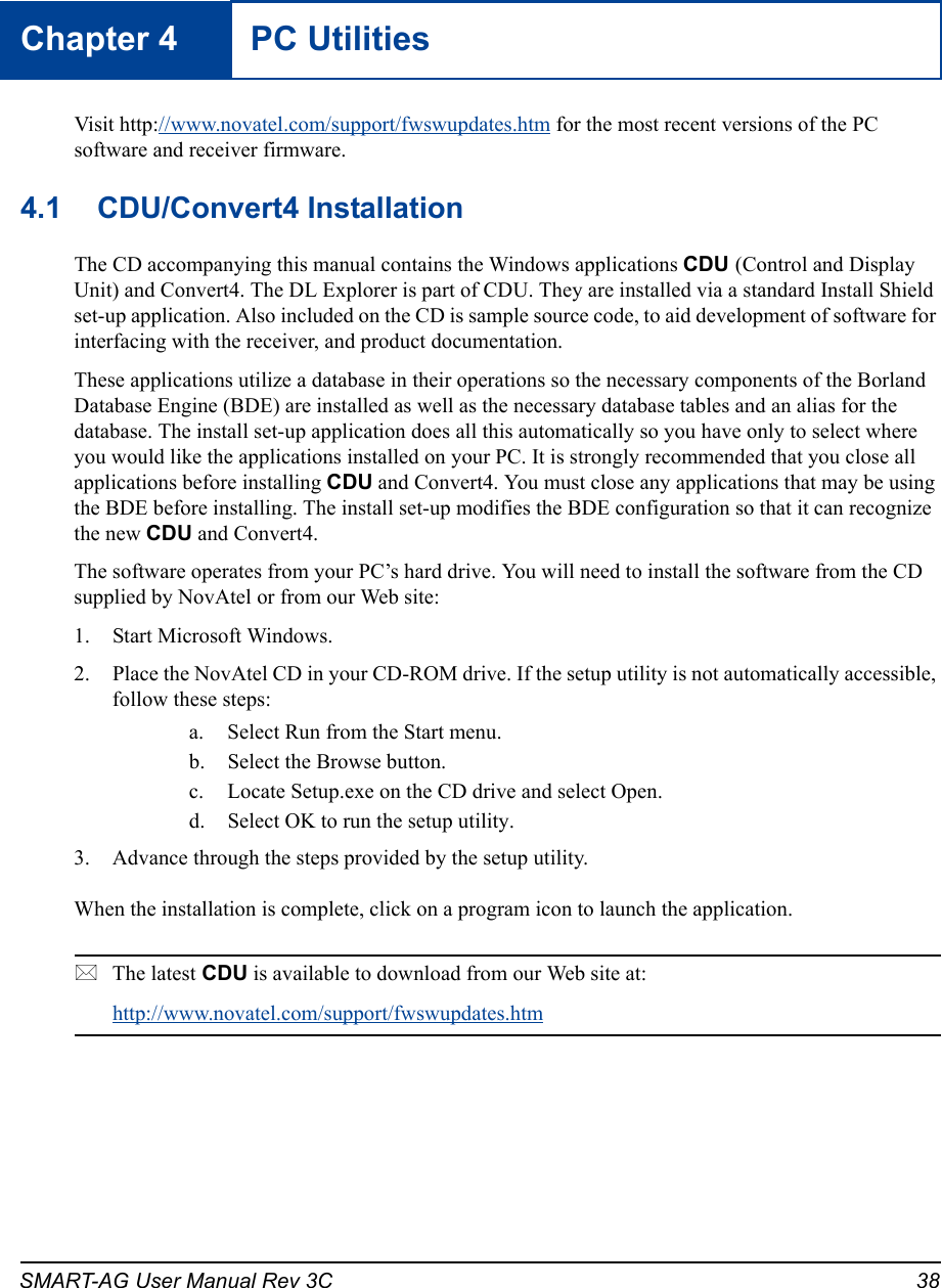 SMART-AG User Manual Rev 3C 38Chapter 4 PC UtilitiesVisit http://www.novatel.com/support/fwswupdates.htm for the most recent versions of the PC software and receiver firmware.4.1 CDU/Convert4 InstallationThe CD accompanying this manual contains the Windows applications CDU (Control and Display Unit) and Convert4. The DL Explorer is part of CDU. They are installed via a standard Install Shield set-up application. Also included on the CD is sample source code, to aid development of software for interfacing with the receiver, and product documentation.These applications utilize a database in their operations so the necessary components of the Borland Database Engine (BDE) are installed as well as the necessary database tables and an alias for the database. The install set-up application does all this automatically so you have only to select where you would like the applications installed on your PC. It is strongly recommended that you close all applications before installing CDU and Convert4. You must close any applications that may be using the BDE before installing. The install set-up modifies the BDE configuration so that it can recognize the new CDU and Convert4.The software operates from your PC’s hard drive. You will need to install the software from the CD supplied by NovAtel or from our Web site:1. Start Microsoft Windows.2. Place the NovAtel CD in your CD-ROM drive. If the setup utility is not automatically accessible, follow these steps:a. Select Run from the Start menu.b. Select the Browse button.c. Locate Setup.exe on the CD drive and select Open.d. Select OK to run the setup utility.3. Advance through the steps provided by the setup utility.When the installation is complete, click on a program icon to launch the application.The latest CDU is available to download from our Web site at:http://www.novatel.com/support/fwswupdates.htm 