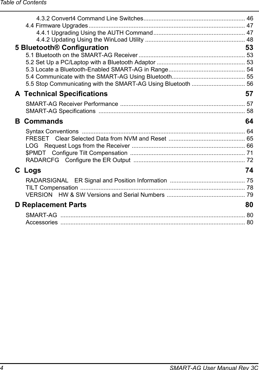 4 SMART-AG User Manual Rev 3CTable of Contents4.3.2 Convert4 Command Line Switches............................................................. 464.4 Firmware Upgrades.............................................................................................. 474.4.1 Upgrading Using the AUTH Command....................................................... 474.4.2 Updating Using the WinLoad Utility ............................................................ 485 Bluetooth® Configuration 535.1 Bluetooth on the SMART-AG Receiver ................................................................ 535.2 Set Up a PC/Laptop with a Bluetooth Adaptor ..................................................... 535.3 Locate a Bluetooth-Enabled SMART-AG in Range.............................................. 545.4 Communicate with the SMART-AG Using Bluetooth............................................ 555.5 Stop Communicating with the SMART-AG Using Bluetooth ................................ 56A  Technical Specifications 57SMART-AG Receiver Performance ........................................................................... 57SMART-AG Specifications  ........................................................................................ 58B Commands 64Syntax Conventions  .................................................................................................. 64FRESET Clear Selected Data from NVM and Reset .............................................. 65LOG Request Logs from the Receiver .................................................................... 66$PMDT Configure Tilt Compensation  ..................................................................... 71RADARCFG Configure the ER Output  ................................................................... 72C  Logs 74RADARSIGNAL ER Signal and Position Information  ............................................. 75TILT Compensation ................................................................................................... 78VERSION HW &amp; SW Versions and Serial Numbers ............................................... 79D Replacement Parts 80SMART-AG ............................................................................................................... 80Accessories ............................................................................................................... 80