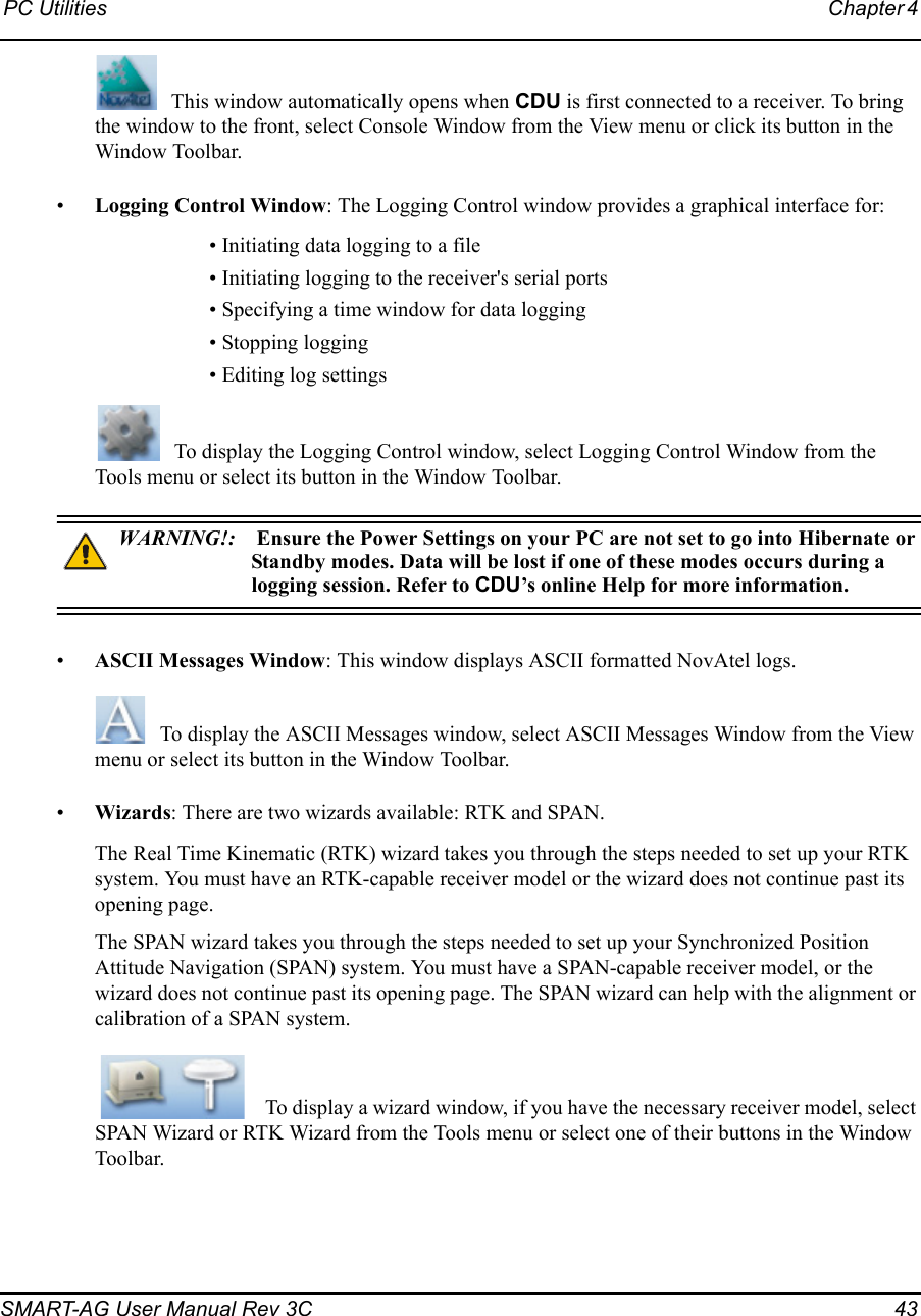 PC Utilities Chapter 4 SMART-AG User Manual Rev 3C  43This window automatically opens when CDU is first connected to a receiver. To bring the window to the front, select Console Window from the View menu or click its button in the Window Toolbar.•Logging Control Window: The Logging Control window provides a graphical interface for:• Initiating data logging to a file• Initiating logging to the receiver&apos;s serial ports • Specifying a time window for data logging• Stopping logging• Editing log settingsTo display the Logging Control window, select Logging Control Window from the Tools menu or select its button in the Window Toolbar.WARNING!: Ensure the Power Settings on your PC are not set to go into Hibernate or Standby modes. Data will be lost if one of these modes occurs during a logging session. Refer to CDU’s online Help for more information.•ASCII Messages Window: This window displays ASCII formatted NovAtel logs. To display the ASCII Messages window, select ASCII Messages Window from the View menu or select its button in the Window Toolbar.•Wizards: There are two wizards available: RTK and SPAN. The Real Time Kinematic (RTK) wizard takes you through the steps needed to set up your RTK system. You must have an RTK-capable receiver model or the wizard does not continue past its opening page.The SPAN wizard takes you through the steps needed to set up your Synchronized Position Attitude Navigation (SPAN) system. You must have a SPAN-capable receiver model, or the wizard does not continue past its opening page. The SPAN wizard can help with the alignment or calibration of a SPAN system. To display a wizard window, if you have the necessary receiver model, select SPAN Wizard or RTK Wizard from the Tools menu or select one of their buttons in the Window Toolbar. 