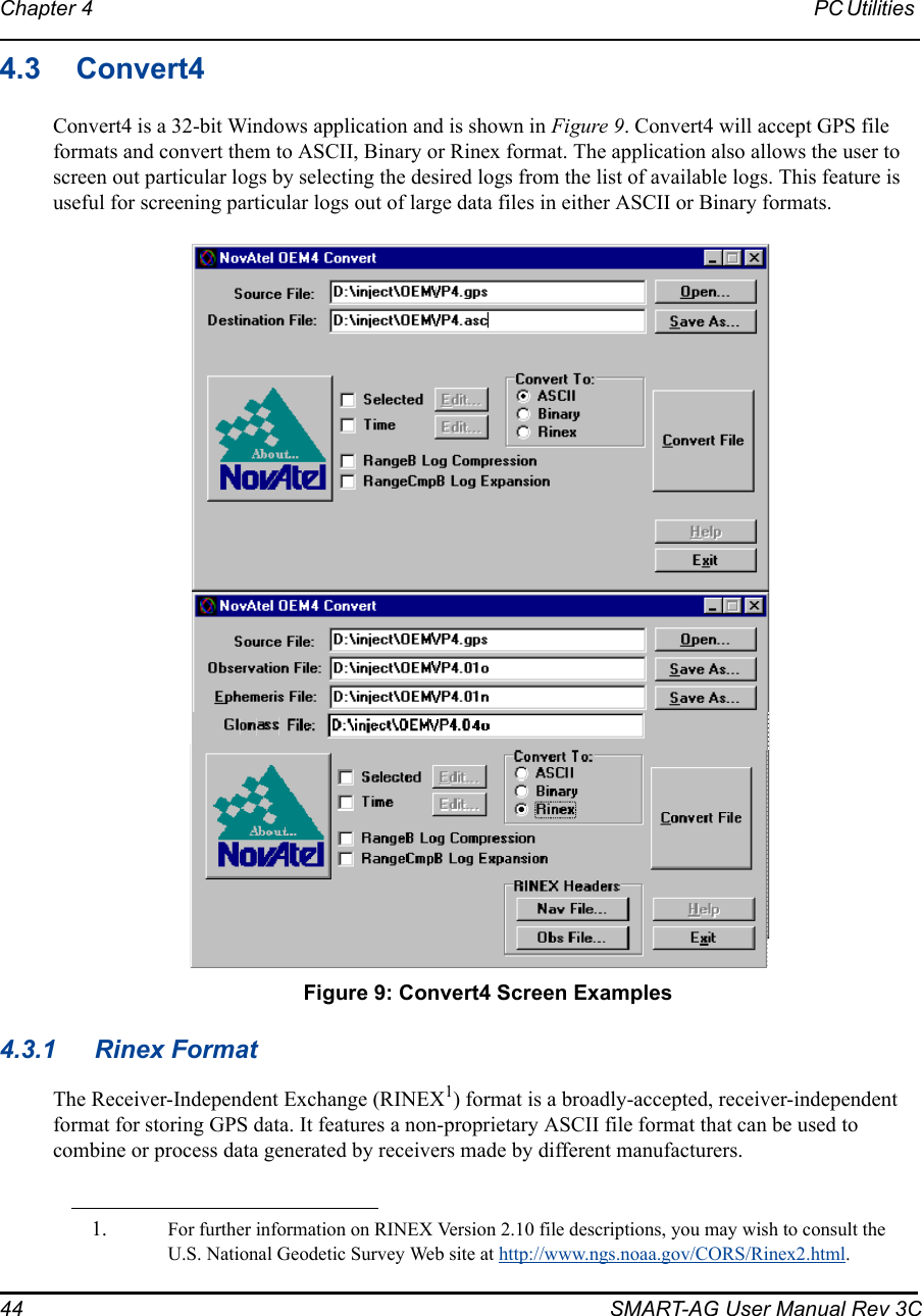 44 SMART-AG User Manual Rev 3CChapter 4 PC Utilities 4.3 Convert4Convert4 is a 32-bit Windows application and is shown in Figure 9. Convert4 will accept GPS file formats and convert them to ASCII, Binary or Rinex format. The application also allows the user to screen out particular logs by selecting the desired logs from the list of available logs. This feature is useful for screening particular logs out of large data files in either ASCII or Binary formats. Figure 9: Convert4 Screen Examples4.3.1 Rinex FormatThe Receiver-Independent Exchange (RINEX1) format is a broadly-accepted, receiver-independent format for storing GPS data. It features a non-proprietary ASCII file format that can be used to combine or process data generated by receivers made by different manufacturers. 1. For further information on RINEX Version 2.10 file descriptions, you may wish to consult the U.S. National Geodetic Survey Web site at http://www.ngs.noaa.gov/CORS/Rinex2.html. 