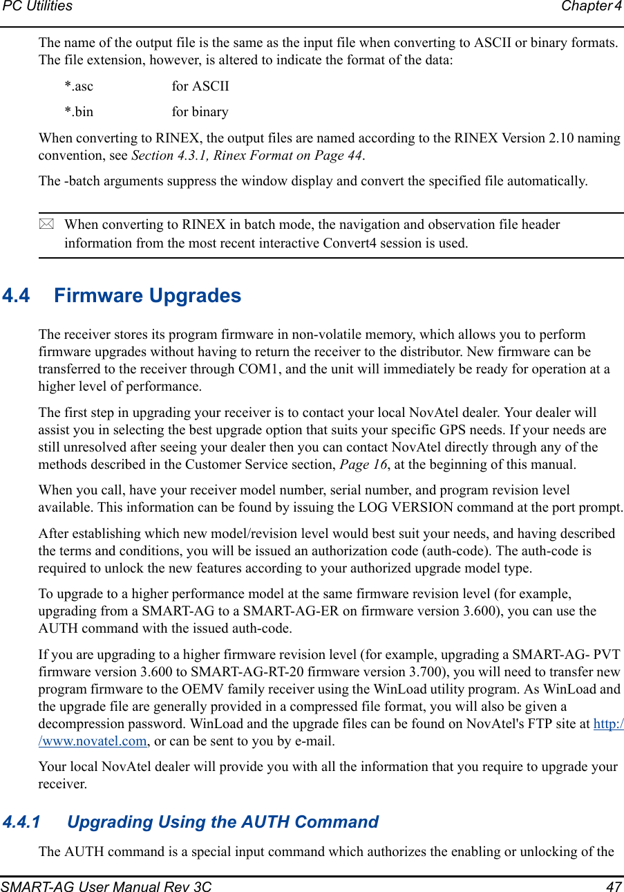 PC Utilities Chapter 4 SMART-AG User Manual Rev 3C  47The name of the output file is the same as the input file when converting to ASCII or binary formats. The file extension, however, is altered to indicate the format of the data:*.asc  for ASCII*.bin  for binaryWhen converting to RINEX, the output files are named according to the RINEX Version 2.10 naming convention, see Section 4.3.1, Rinex Format on Page 44.The -batch arguments suppress the window display and convert the specified file automatically.When converting to RINEX in batch mode, the navigation and observation file header information from the most recent interactive Convert4 session is used.4.4 Firmware UpgradesThe receiver stores its program firmware in non-volatile memory, which allows you to perform firmware upgrades without having to return the receiver to the distributor. New firmware can be transferred to the receiver through COM1, and the unit will immediately be ready for operation at a higher level of performance.The first step in upgrading your receiver is to contact your local NovAtel dealer. Your dealer will assist you in selecting the best upgrade option that suits your specific GPS needs. If your needs are still unresolved after seeing your dealer then you can contact NovAtel directly through any of the methods described in the Customer Service section, Page 16, at the beginning of this manual.When you call, have your receiver model number, serial number, and program revision level available. This information can be found by issuing the LOG VERSION command at the port prompt.After establishing which new model/revision level would best suit your needs, and having described the terms and conditions, you will be issued an authorization code (auth-code). The auth-code is required to unlock the new features according to your authorized upgrade model type.To upgrade to a higher performance model at the same firmware revision level (for example, upgrading from a SMART-AG to a SMART-AG-ER on firmware version 3.600), you can use the AUTH command with the issued auth-code.If you are upgrading to a higher firmware revision level (for example, upgrading a SMART-AG- PVT firmware version 3.600 to SMART-AG-RT-20 firmware version 3.700), you will need to transfer new program firmware to the OEMV family receiver using the WinLoad utility program. As WinLoad and the upgrade file are generally provided in a compressed file format, you will also be given a decompression password. WinLoad and the upgrade files can be found on NovAtel&apos;s FTP site at http://www.novatel.com, or can be sent to you by e-mail.Your local NovAtel dealer will provide you with all the information that you require to upgrade your receiver.4.4.1 Upgrading Using the AUTH CommandThe AUTH command is a special input command which authorizes the enabling or unlocking of the 