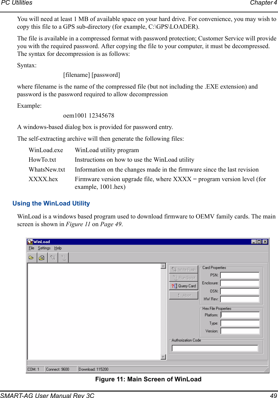 PC Utilities Chapter 4 SMART-AG User Manual Rev 3C  49You will need at least 1 MB of available space on your hard drive. For convenience, you may wish to copy this file to a GPS sub-directory (for example, C:\GPS\LOADER).The file is available in a compressed format with password protection; Customer Service will provide you with the required password. After copying the file to your computer, it must be decompressed. The syntax for decompression is as follows:Syntax:[filename] [password]where filename is the name of the compressed file (but not including the .EXE extension) and password is the password required to allow decompressionExample:oem1001 12345678A windows-based dialog box is provided for password entry.The self-extracting archive will then generate the following files:WinLoad.exe WinLoad utility programHowTo.txt Instructions on how to use the WinLoad utilityWhatsNew.txt Information on the changes made in the firmware since the last revisionXXXX.hex Firmware version upgrade file, where XXXX = program version level (for example, 1001.hex)Using the WinLoad UtilityWinLoad is a windows based program used to download firmware to OEMV family cards. The main screen is shown in Figure 11 on Page 49. Figure 11: Main Screen of WinLoad