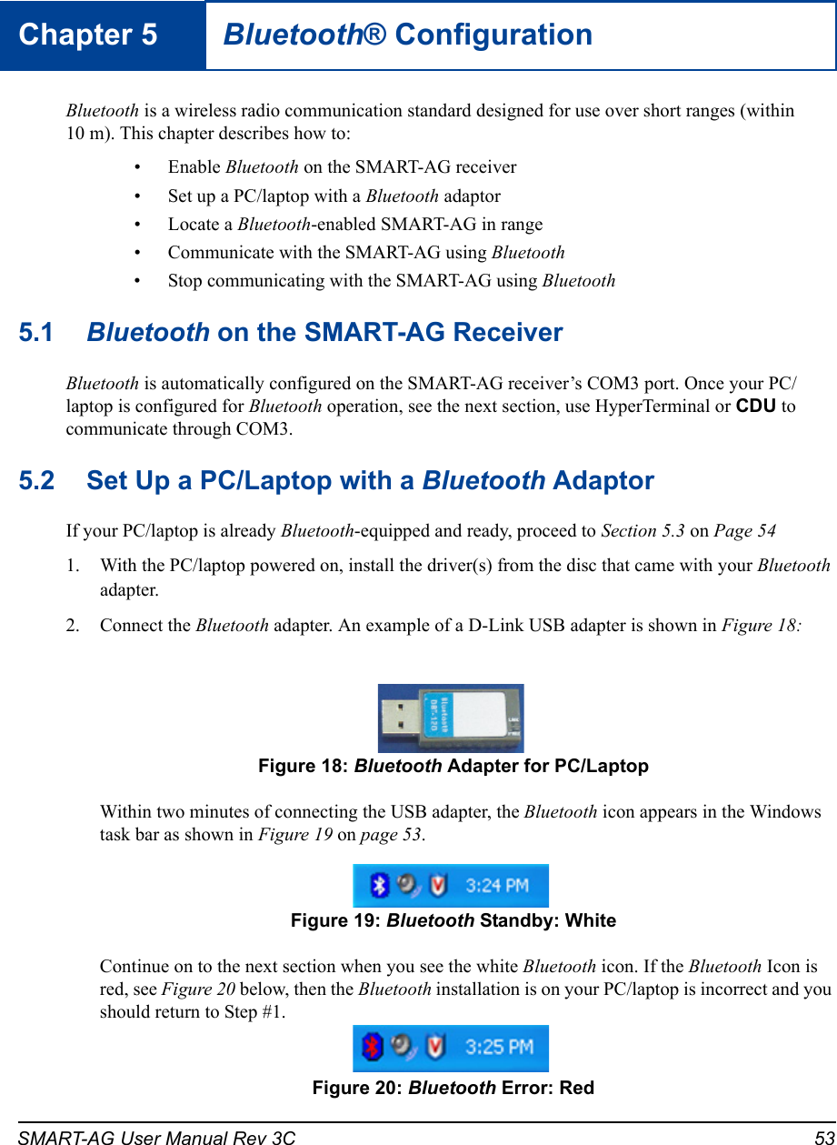 SMART-AG User Manual Rev 3C 53Chapter 5 Bluetooth® ConfigurationBluetooth is a wireless radio communication standard designed for use over short ranges (within 10 m). This chapter describes how to:• Enable Bluetooth on the SMART-AG receiver• Set up a PC/laptop with a Bluetooth adaptor• Locate a Bluetooth-enabled SMART-AG in range• Communicate with the SMART-AG using Bluetooth• Stop communicating with the SMART-AG using Bluetooth5.1 Bluetooth on the SMART-AG ReceiverBluetooth is automatically configured on the SMART-AG receiver’s COM3 port. Once your PC/laptop is configured for Bluetooth operation, see the next section, use HyperTerminal or CDU to communicate through COM3.5.2 Set Up a PC/Laptop with a Bluetooth AdaptorIf your PC/laptop is already Bluetooth-equipped and ready, proceed to Section 5.3 on Page 541. With the PC/laptop powered on, install the driver(s) from the disc that came with your Bluetooth adapter.2. Connect the Bluetooth adapter. An example of a D-Link USB adapter is shown in Figure 18: Figure 18: Bluetooth Adapter for PC/LaptopWithin two minutes of connecting the USB adapter, the Bluetooth icon appears in the Windows task bar as shown in Figure 19 on page 53. Figure 19: Bluetooth Standby: WhiteContinue on to the next section when you see the white Bluetooth icon. If the Bluetooth Icon is red, see Figure 20 below, then the Bluetooth installation is on your PC/laptop is incorrect and you should return to Step #1. Figure 20: Bluetooth Error: Red
