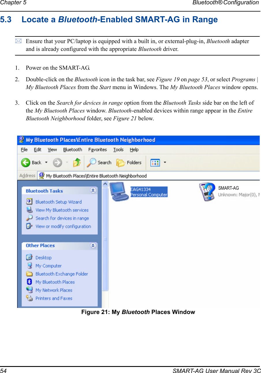 54 SMART-AG User Manual Rev 3CChapter 5 Bluetooth® Configuration 5.3 Locate a Bluetooth-Enabled SMART-AG in RangeEnsure that your PC/laptop is equipped with a built in, or external-plug-in, Bluetooth adapter and is already configured with the appropriate Bluetooth driver.1. Power on the SMART-AG.2. Double-click on the Bluetooth icon in the task bar, see Figure 19 on page 53, or select Programs | My Bluetooth Places from the Start menu in Windows. The My Bluetooth Places window opens.3. Click on the Search for devices in range option from the Bluetooth Tasks side bar on the left of the My Bluetooth Places window. Bluetooth-enabled devices within range appear in the Entire Bluetooth Neighborhood folder, see Figure 21 below. Figure 21: My Bluetooth Places WindowSMART-AG