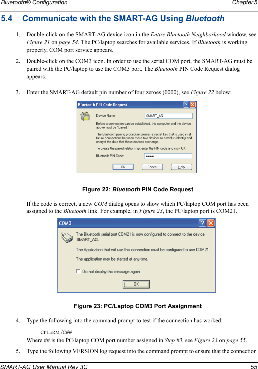 Bluetooth® Configuration Chapter 5 SMART-AG User Manual Rev 3C  555.4 Communicate with the SMART-AG Using Bluetooth1. Double-click on the SMART-AG device icon in the Entire Bluetooth Neighborhood window, see Figure 21 on page 54. The PC/laptop searches for available services. If Bluetooth is working properly, COM port service appears.2. Double-click on the COM3 icon. In order to use the serial COM port, the SMART-AG must be paired with the PC/laptop to use the COM3 port. The Bluetooth PIN Code Request dialog appears.3. Enter the SMART-AG default pin number of four zeroes (0000), see Figure 22 below: Figure 22: Bluetooth PIN Code RequestIf the code is correct, a new COM dialog opens to show which PC/laptop COM port has been assigned to the Bluetooth link. For example, in Figure 23, the PC/laptop port is COM21. Figure 23: PC/Laptop COM3 Port Assignment4. Type the following into the command prompt to test if the connection has worked:               CPTERM /C##Where ## is the PC/laptop COM port number assigned in Step #3, see Figure 23 on page 55.5. Type the following VERSION log request into the command prompt to ensure that the connection 