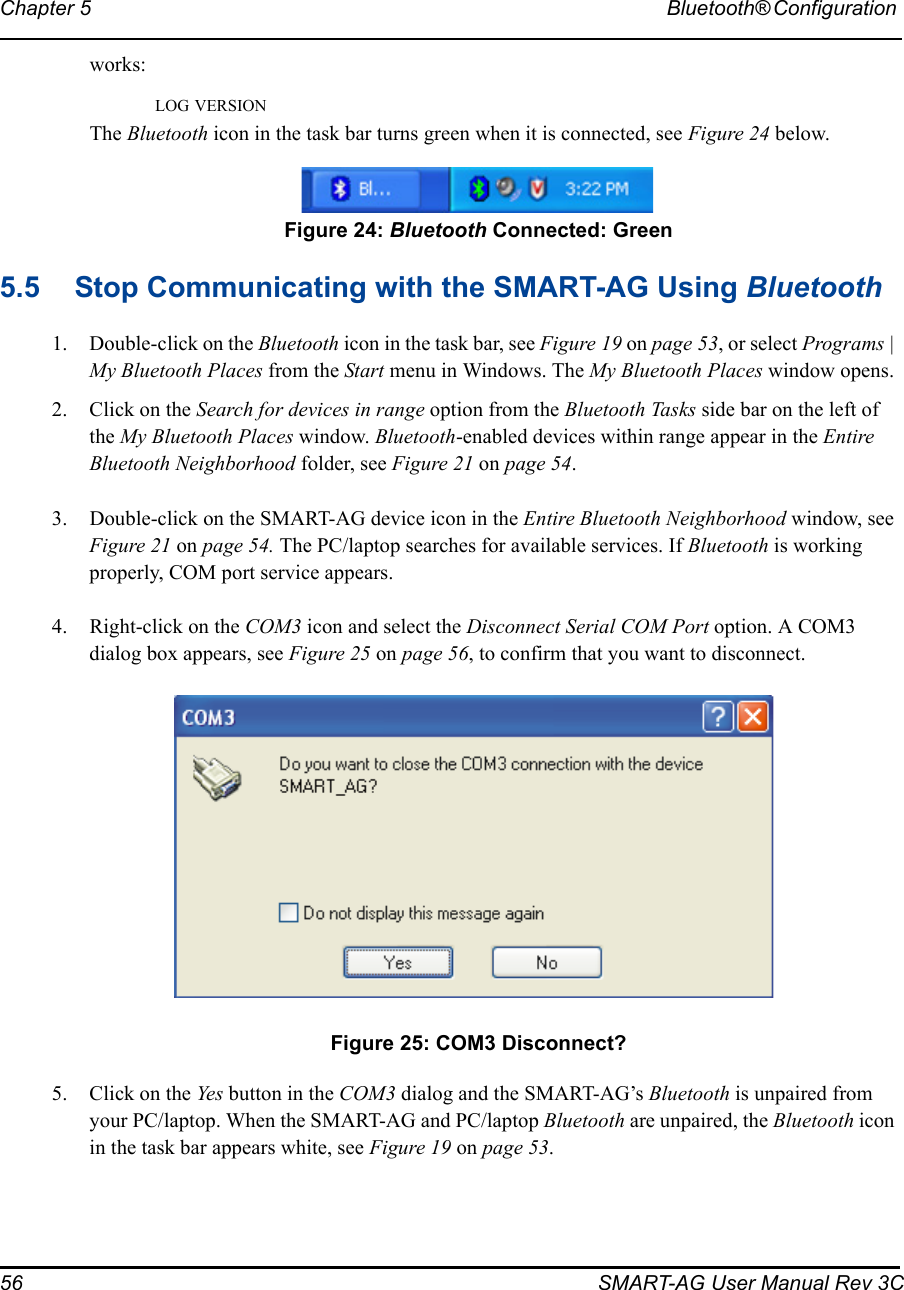 56 SMART-AG User Manual Rev 3CChapter 5 Bluetooth® Configuration works:LOG VERSIONThe Bluetooth icon in the task bar turns green when it is connected, see Figure 24 below. Figure 24: Bluetooth Connected: Green5.5 Stop Communicating with the SMART-AG Using Bluetooth1. Double-click on the Bluetooth icon in the task bar, see Figure 19 on page 53, or select Programs | My Bluetooth Places from the Start menu in Windows. The My Bluetooth Places window opens.2. Click on the Search for devices in range option from the Bluetooth Tasks side bar on the left of the My Bluetooth Places window. Bluetooth-enabled devices within range appear in the Entire Bluetooth Neighborhood folder, see Figure 21 on page 54.3. Double-click on the SMART-AG device icon in the Entire Bluetooth Neighborhood window, see Figure 21 on page 54. The PC/laptop searches for available services. If Bluetooth is working properly, COM port service appears.4. Right-click on the COM3 icon and select the Disconnect Serial COM Port option. A COM3 dialog box appears, see Figure 25 on page 56, to confirm that you want to disconnect. Figure 25: COM3 Disconnect?5. Click on the Yes button in the COM3 dialog and the SMART-AG’s Bluetooth is unpaired from your PC/laptop. When the SMART-AG and PC/laptop Bluetooth are unpaired, the Bluetooth icon in the task bar appears white, see Figure 19 on page 53.