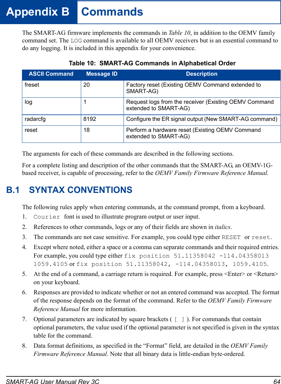 SMART-AG User Manual Rev 3C 64Appendix B  CommandsThe SMART-AG firmware implements the commands in Tab le 1 0, in addition to the OEMV family command set. The LOG command is available to all OEMV receivers but is an essential command to do any logging. It is included in this appendix for your convenience. Table 10:  SMART-AG Commands in Alphabetical OrderThe arguments for each of these commands are described in the following sections.For a complete listing and description of the other commands that the SMART-AG, an OEMV-1G-based receiver, is capable of processing, refer to the OEMV Family Firmware Reference Manual.B.1 SYNTAX CONVENTIONSThe following rules apply when entering commands, at the command prompt, from a keyboard.1. Courier font is used to illustrate program output or user input.2. References to other commands, logs or any of their fields are shown in italics.3. The commands are not case sensitive. For example, you could type either RESET or reset.4. Except where noted, either a space or a comma can separate commands and their required entries. For example, you could type either fix position 51.11358042 -114.04358013 1059.4105 or fix position 51.11358042, -114.04358013, 1059.4105.5. At the end of a command, a carriage return is required. For example, press &lt;Enter&gt; or &lt;Return&gt; on your keyboard.6. Responses are provided to indicate whether or not an entered command was accepted. The format of the response depends on the format of the command. Refer to the OEMV Family Firmware Reference Manual for more information.7. Optional parameters are indicated by square brackets ( [ ] ). For commands that contain optional parameters, the value used if the optional parameter is not specified is given in the syntax table for the command.8. Data format definitions, as specified in the “Format” field, are detailed in the OEMV Family Firmware Reference Manual. Note that all binary data is little-endian byte-ordered.ASCII Command Message ID Descriptionfreset 20 Factory reset (Existing OEMV Command extended to SMART-AG)log 1 Request logs from the receiver (Existing OEMV Command extended to SMART-AG)radarcfg 8192 Configure the ER signal output (New SMART-AG command)reset 18 Perform a hardware reset (Existing OEMV Command extended to SMART-AG)