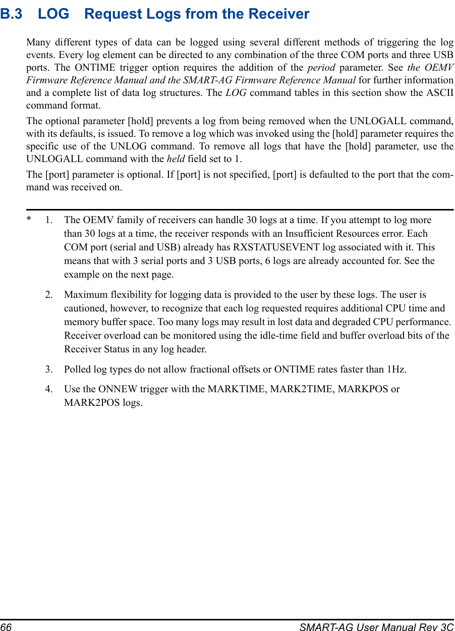 66 SMART-AG User Manual Rev 3CB.3 LOG Request Logs from the ReceiverMany different types of data can be logged using several different methods of triggering the logevents. Every log element can be directed to any combination of the three COM ports and three USBports. The ONTIME trigger option requires the addition of the period parameter. See the OEMVFirmware Reference Manual and the SMART-AG Firmware Reference Manual for further informationand a complete list of data log structures. The LOG command tables in this section show the ASCIIcommand format.The optional parameter [hold] prevents a log from being removed when the UNLOGALL command,with its defaults, is issued. To remove a log which was invoked using the [hold] parameter requires thespecific use of the UNLOG command. To remove all logs that have the [hold] parameter, use theUNLOGALL command with the held field set to 1.The [port] parameter is optional. If [port] is not specified, [port] is defaulted to the port that the com-mand was received on.* 1. The OEMV family of receivers can handle 30 logs at a time. If you attempt to log more than 30 logs at a time, the receiver responds with an Insufficient Resources error. Each COM port (serial and USB) already has RXSTATUSEVENT log associated with it. This means that with 3 serial ports and 3 USB ports, 6 logs are already accounted for. See the example on the next page. 2. Maximum flexibility for logging data is provided to the user by these logs. The user is cautioned, however, to recognize that each log requested requires additional CPU time and memory buffer space. Too many logs may result in lost data and degraded CPU performance. Receiver overload can be monitored using the idle-time field and buffer overload bits of the Receiver Status in any log header.3. Polled log types do not allow fractional offsets or ONTIME rates faster than 1Hz.4. Use the ONNEW trigger with the MARKTIME, MARK2TIME, MARKPOS or MARK2POS logs. 