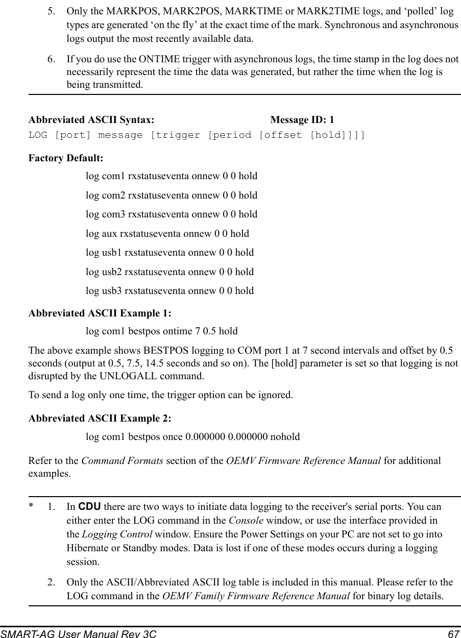 SMART-AG User Manual Rev 3C  675. Only the MARKPOS, MARK2POS, MARKTIME or MARK2TIME logs, and ‘polled’ log types are generated ‘on the fly’ at the exact time of the mark. Synchronous and asynchronous logs output the most recently available data.6. If you do use the ONTIME trigger with asynchronous logs, the time stamp in the log does not necessarily represent the time the data was generated, but rather the time when the log is being transmitted.Abbreviated ASCII Syntax: Message ID: 1LOG [port] message [trigger [period [offset [hold]]]]Factory Default:log com1 rxstatuseventa onnew 0 0 holdlog com2 rxstatuseventa onnew 0 0 holdlog com3 rxstatuseventa onnew 0 0 holdlog aux rxstatuseventa onnew 0 0 holdlog usb1 rxstatuseventa onnew 0 0 holdlog usb2 rxstatuseventa onnew 0 0 holdlog usb3 rxstatuseventa onnew 0 0 holdAbbreviated ASCII Example 1:log com1 bestpos ontime 7 0.5 holdThe above example shows BESTPOS logging to COM port 1 at 7 second intervals and offset by 0.5 seconds (output at 0.5, 7.5, 14.5 seconds and so on). The [hold] parameter is set so that logging is not disrupted by the UNLOGALL command.To send a log only one time, the trigger option can be ignored. Abbreviated ASCII Example 2:log com1 bestpos once 0.000000 0.000000 noholdRefer to the Command Formats section of the OEMV Firmware Reference Manual for additional examples.*1.In CDU there are two ways to initiate data logging to the receiver&apos;s serial ports. You can either enter the LOG command in the Console window, or use the interface provided in the Logging Control window. Ensure the Power Settings on your PC are not set to go into Hibernate or Standby modes. Data is lost if one of these modes occurs during a logging session.2. Only the ASCII/Abbreviated ASCII log table is included in this manual. Please refer to the LOG command in the OEMV Family Firmware Reference Manual for binary log details.