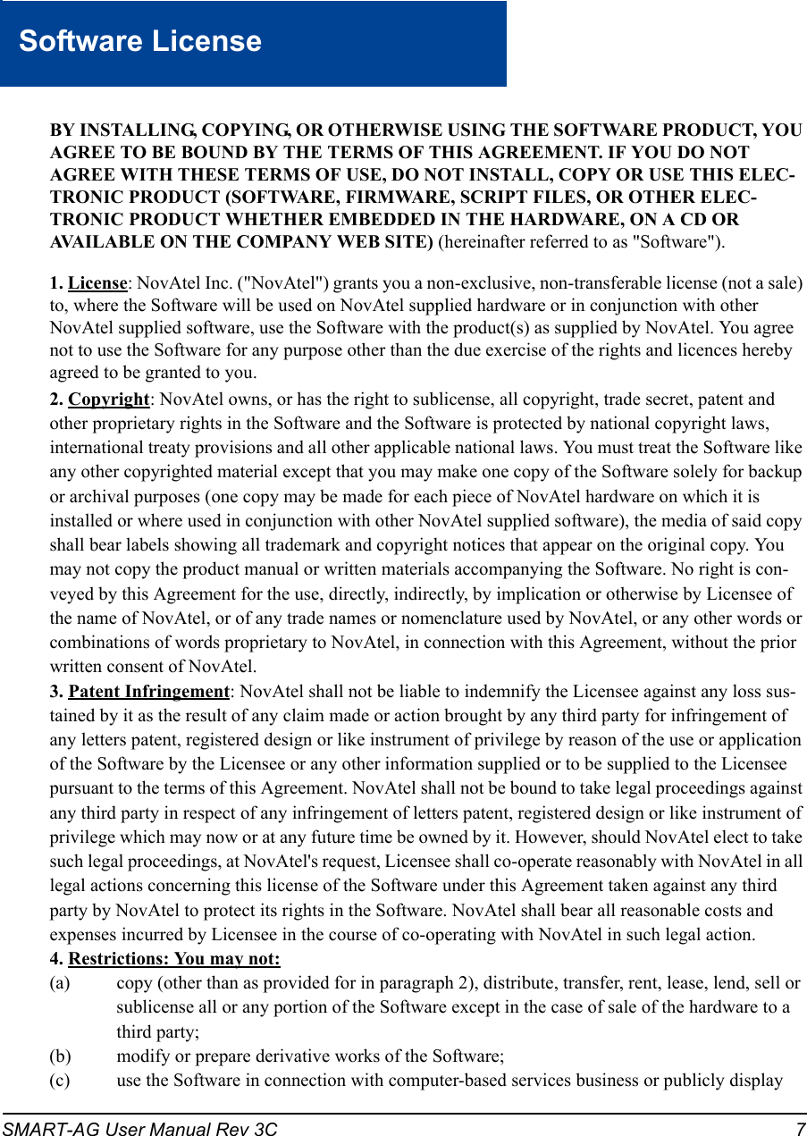 SMART-AG User Manual Rev 3C 7Software LicenseSoftware LicenseBY INSTALLING, COPYING, OR OTHERWISE USING THE SOFTWARE PRODUCT, YOU AGREE TO BE BOUND BY THE TERMS OF THIS AGREEMENT. IF YOU DO NOT AGREE WITH THESE TERMS OF USE, DO NOT INSTALL, COPY OR USE THIS ELEC-TRONIC PRODUCT (SOFTWARE, FIRMWARE, SCRIPT FILES, OR OTHER ELEC-TRONIC PRODUCT WHETHER EMBEDDED IN THE HARDWARE, ON A CD OR AVAILABLE ON THE COMPANY WEB SITE) (hereinafter referred to as &quot;Software&quot;). 1. License: NovAtel Inc. (&quot;NovAtel&quot;) grants you a non-exclusive, non-transferable license (not a sale) to, where the Software will be used on NovAtel supplied hardware or in conjunction with other NovAtel supplied software, use the Software with the product(s) as supplied by NovAtel. You agree not to use the Software for any purpose other than the due exercise of the rights and licences hereby agreed to be granted to you. 2. Copyright: NovAtel owns, or has the right to sublicense, all copyright, trade secret, patent and other proprietary rights in the Software and the Software is protected by national copyright laws, international treaty provisions and all other applicable national laws. You must treat the Software like any other copyrighted material except that you may make one copy of the Software solely for backup or archival purposes (one copy may be made for each piece of NovAtel hardware on which it is installed or where used in conjunction with other NovAtel supplied software), the media of said copy shall bear labels showing all trademark and copyright notices that appear on the original copy. You may not copy the product manual or written materials accompanying the Software. No right is con-veyed by this Agreement for the use, directly, indirectly, by implication or otherwise by Licensee of the name of NovAtel, or of any trade names or nomenclature used by NovAtel, or any other words or combinations of words proprietary to NovAtel, in connection with this Agreement, without the prior written consent of NovAtel. 3. Patent Infringement: NovAtel shall not be liable to indemnify the Licensee against any loss sus-tained by it as the result of any claim made or action brought by any third party for infringement of any letters patent, registered design or like instrument of privilege by reason of the use or application of the Software by the Licensee or any other information supplied or to be supplied to the Licensee pursuant to the terms of this Agreement. NovAtel shall not be bound to take legal proceedings against any third party in respect of any infringement of letters patent, registered design or like instrument of privilege which may now or at any future time be owned by it. However, should NovAtel elect to take such legal proceedings, at NovAtel&apos;s request, Licensee shall co-operate reasonably with NovAtel in all legal actions concerning this license of the Software under this Agreement taken against any third party by NovAtel to protect its rights in the Software. NovAtel shall bear all reasonable costs and expenses incurred by Licensee in the course of co-operating with NovAtel in such legal action. 4. Restrictions: You may not:(a) copy (other than as provided for in paragraph 2), distribute, transfer, rent, lease, lend, sell or sublicense all or any portion of the Software except in the case of sale of the hardware to a third party;(b) modify or prepare derivative works of the Software;(c) use the Software in connection with computer-based services business or publicly display 