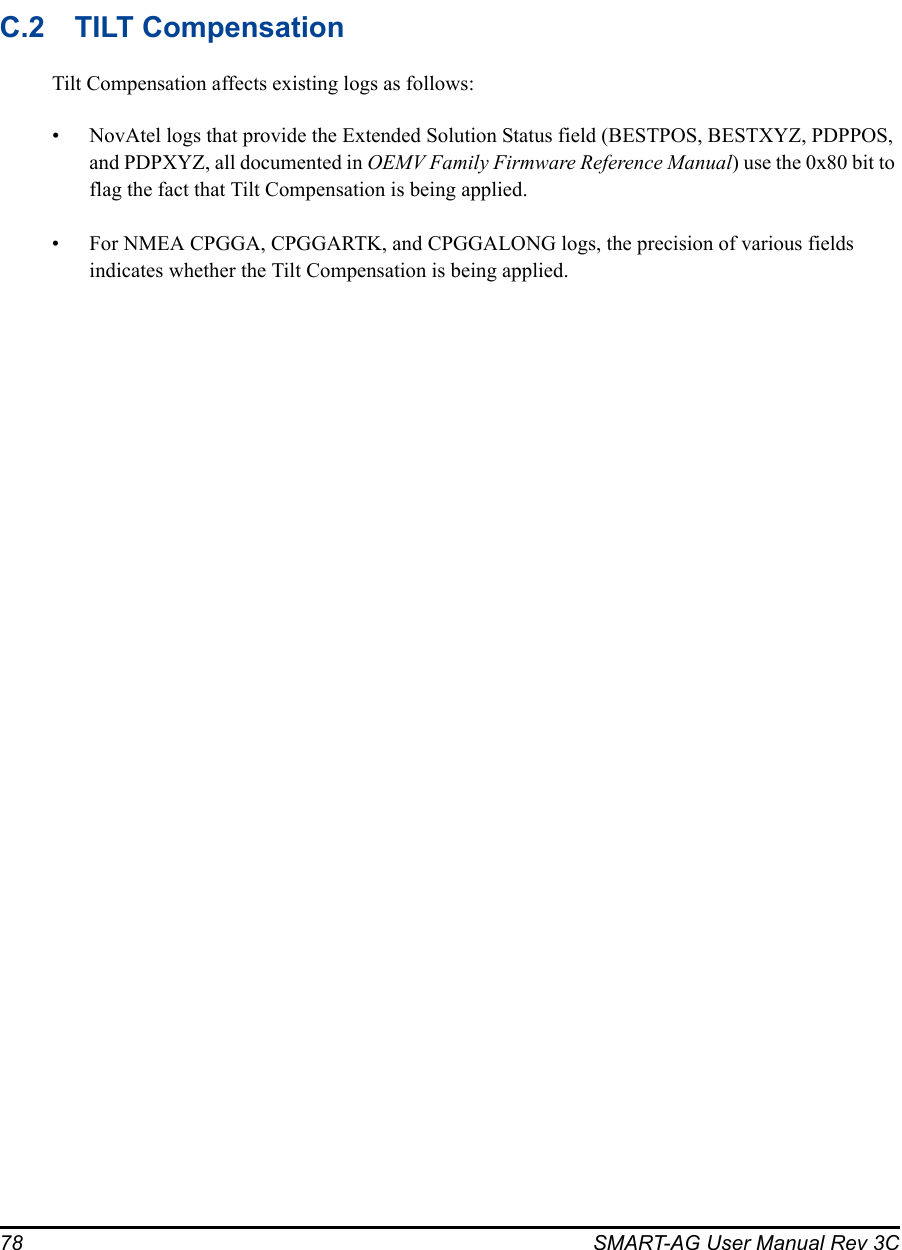 78 SMART-AG User Manual Rev 3CC.2 TILT CompensationTilt Compensation affects existing logs as follows:• NovAtel logs that provide the Extended Solution Status field (BESTPOS, BESTXYZ, PDPPOS, and PDPXYZ, all documented in OEMV Family Firmware Reference Manual) use the 0x80 bit to flag the fact that Tilt Compensation is being applied.• For NMEA CPGGA, CPGGARTK, and CPGGALONG logs, the precision of various fields indicates whether the Tilt Compensation is being applied.