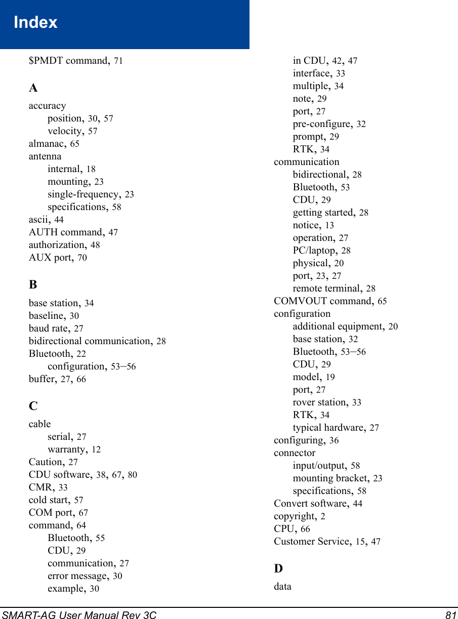 SMART-AG User Manual Rev 3C 81Index$PMDT command, 71Aaccuracyposition, 30, 57velocity, 57almanac, 65antennainternal, 18mounting, 23single-frequency, 23specifications, 58ascii, 44AUTH command, 47authorization, 48AUX port, 70Bbase station, 34baseline, 30baud rate, 27bidirectional communication, 28Bluetooth, 22configuration, 53–56buffer, 27, 66Ccableserial, 27warranty, 12Caution, 27CDU software, 38, 67, 80CMR, 33cold start, 57COM port, 67command, 64Bluetooth, 55CDU, 29communication, 27error message, 30example, 30in CDU, 42, 47interface, 33multiple, 34note, 29port, 27pre-configure, 32prompt, 29RTK, 34communicationbidirectional, 28Bluetooth, 53CDU, 29getting started, 28notice, 13operation, 27PC/laptop, 28physical, 20port, 23, 27remote terminal, 28COMVOUT command, 65configurationadditional equipment, 20base station, 32Bluetooth, 53–56CDU, 29model, 19port, 27rover station, 33RTK, 34typical hardware, 27configuring, 36connectorinput/output, 58mounting bracket, 23specifications, 58Convert software, 44copyright, 2CPU, 66Customer Service, 15, 47Ddata