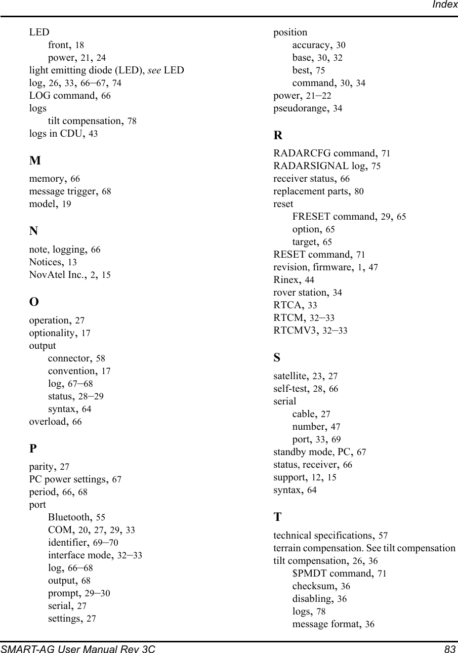 IndexSMART-AG User Manual Rev 3C  83LEDfront, 18power, 21, 24light emitting diode (LED), see LEDlog, 26, 33, 66–67, 74LOG command, 66logstilt compensation, 78logs in CDU, 43Mmemory, 66message trigger, 68model, 19Nnote, logging, 66Notices, 13NovAtel Inc., 2, 15Ooperation, 27optionality, 17outputconnector, 58convention, 17log, 67–68status, 28–29syntax, 64overload, 66Pparity, 27PC power settings, 67period, 66, 68portBluetooth, 55COM, 20, 27, 29, 33identifier, 69–70interface mode, 32–33log, 66–68output, 68prompt, 29–30serial, 27settings, 27positionaccuracy, 30base, 30, 32best, 75command, 30, 34power, 21–22pseudorange, 34RRADARCFG command, 71RADARSIGNAL log, 75receiver status, 66replacement parts, 80resetFRESET command, 29, 65option, 65target, 65RESET command, 71revision, firmware, 1, 47Rinex, 44rover station, 34RTCA, 33RTCM, 32–33RTCMV3, 32–33Ssatellite, 23, 27self-test, 28, 66serialcable, 27number, 47port, 33, 69standby mode, PC, 67status, receiver, 66support, 12, 15syntax, 64Ttechnical specifications, 57terrain compensation. See tilt compensationtilt compensation, 26, 36$PMDT command, 71checksum, 36disabling, 36logs, 78message format, 36