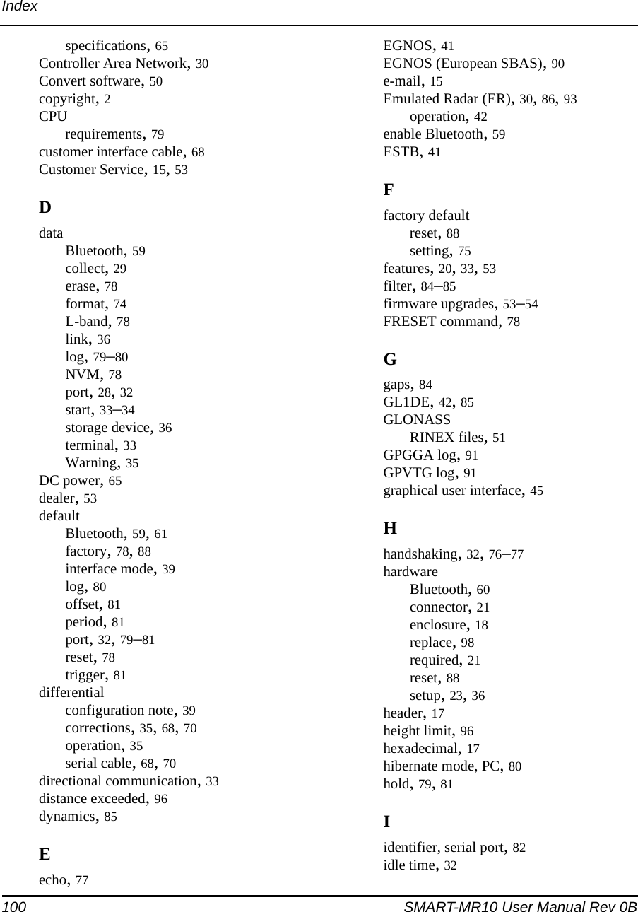 100 SMART-MR10 User Manual Rev 0BIndexspecifications, 65Controller Area Network, 30Convert software, 50copyright, 2CPUrequirements, 79customer interface cable, 68Customer Service, 15, 53DdataBluetooth, 59collect, 29erase, 78format, 74L-band, 78link, 36log, 79–80NVM, 78port, 28, 32start, 33–34storage device, 36terminal, 33Warning, 35DC power, 65dealer, 53defaultBluetooth, 59, 61factory, 78, 88interface mode, 39log, 80offset, 81period, 81port, 32, 79–81reset, 78trigger, 81differentialconfiguration note, 39corrections, 35, 68, 70operation, 35serial cable, 68, 70directional communication, 33distance exceeded, 96dynamics, 85Eecho, 77EGNOS, 41EGNOS (European SBAS), 90e-mail, 15Emulated Radar (ER), 30, 86, 93operation, 42enable Bluetooth, 59ESTB, 41Ffactory defaultreset, 88setting, 75features, 20, 33, 53filter, 84–85firmware upgrades, 53–54FRESET command, 78Ggaps, 84GL1DE, 42, 85GLONASSRINEX files, 51GPGGA log, 91GPVTG log, 91graphical user interface, 45Hhandshaking, 32, 76–77hardwareBluetooth, 60connector, 21enclosure, 18replace, 98required, 21reset, 88setup, 23, 36header, 17height limit, 96hexadecimal, 17hibernate mode, PC, 80hold, 79, 81Iidentifier, serial port, 82idle time, 32