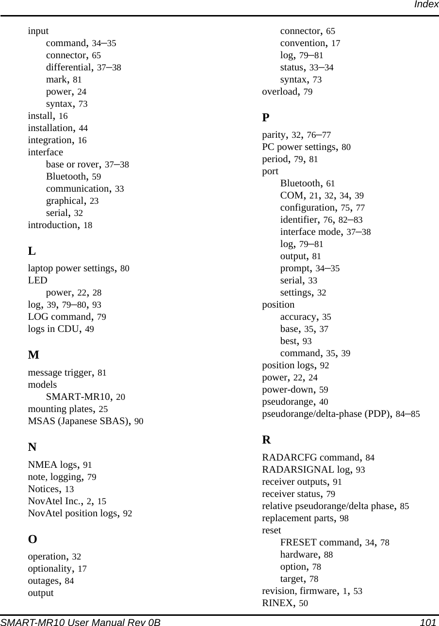 IndexSMART-MR10 User Manual Rev 0B  101inputcommand, 34–35connector, 65differential, 37–38mark, 81power, 24syntax, 73install, 16installation, 44integration, 16interfacebase or rover, 37–38Bluetooth, 59communication, 33graphical, 23serial, 32introduction, 18Llaptop power settings, 80LEDpower, 22, 28log, 39, 79–80, 93LOG command, 79logs in CDU, 49Mmessage trigger, 81modelsSMART-MR10, 20mounting plates, 25MSAS (Japanese SBAS), 90NNMEA logs, 91note, logging, 79Notices, 13NovAtel Inc., 2, 15NovAtel position logs, 92Ooperation, 32optionality, 17outages, 84outputconnector, 65convention, 17log, 79–81status, 33–34syntax, 73overload, 79Pparity, 32, 76–77PC power settings, 80period, 79, 81port Bluetooth, 61COM, 21, 32, 34, 39configuration, 75, 77identifier, 76, 82–83interface mode, 37–38log, 79–81output, 81prompt, 34–35serial, 33settings, 32positionaccuracy, 35base, 35, 37best, 93command, 35, 39position logs, 92power, 22, 24power-down, 59pseudorange, 40pseudorange/delta-phase (PDP), 84–85RRADARCFG command, 84RADARSIGNAL log, 93receiver outputs, 91receiver status, 79relative pseudorange/delta phase, 85replacement parts, 98resetFRESET command, 34, 78hardware, 88option, 78target, 78revision, firmware, 1, 53RINEX, 50
