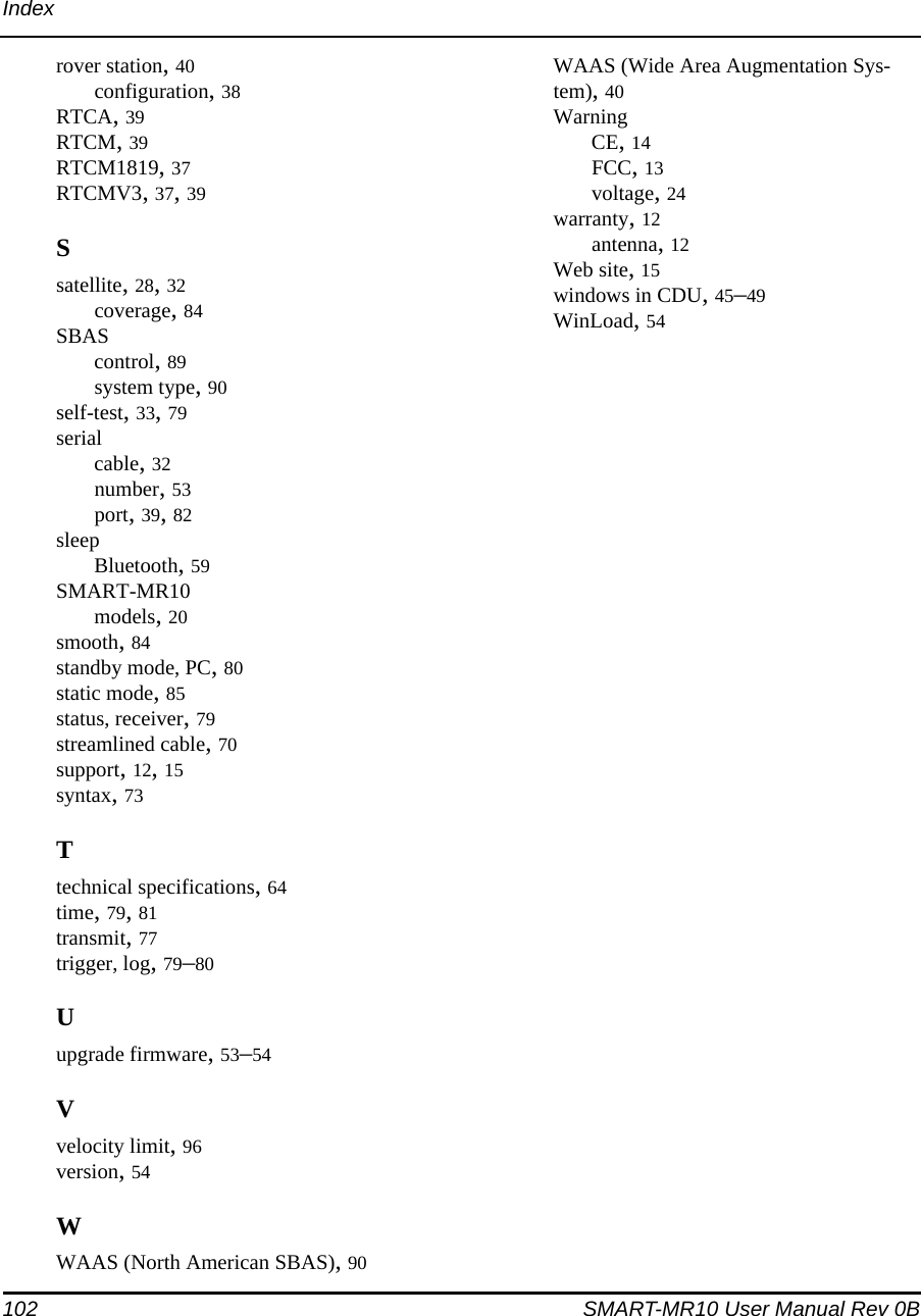 102 SMART-MR10 User Manual Rev 0BIndexrover station, 40configuration, 38RTCA, 39RTCM, 39RTCM1819, 37RTCMV3, 37, 39Ssatellite, 28, 32coverage, 84SBAScontrol, 89system type, 90self-test, 33, 79serialcable, 32number, 53port, 39, 82sleepBluetooth, 59SMART-MR10models, 20smooth, 84standby mode, PC, 80static mode, 85status, receiver, 79streamlined cable, 70support, 12, 15syntax, 73Ttechnical specifications, 64time, 79, 81transmit, 77trigger, log, 79–80Uupgrade firmware, 53–54Vvelocity limit, 96version, 54WWAAS (North American SBAS), 90WAAS (Wide Area Augmentation Sys-tem), 40WarningCE, 14FCC, 13voltage, 24warranty, 12antenna, 12Web site, 15windows in CDU, 45–49WinLoad, 54